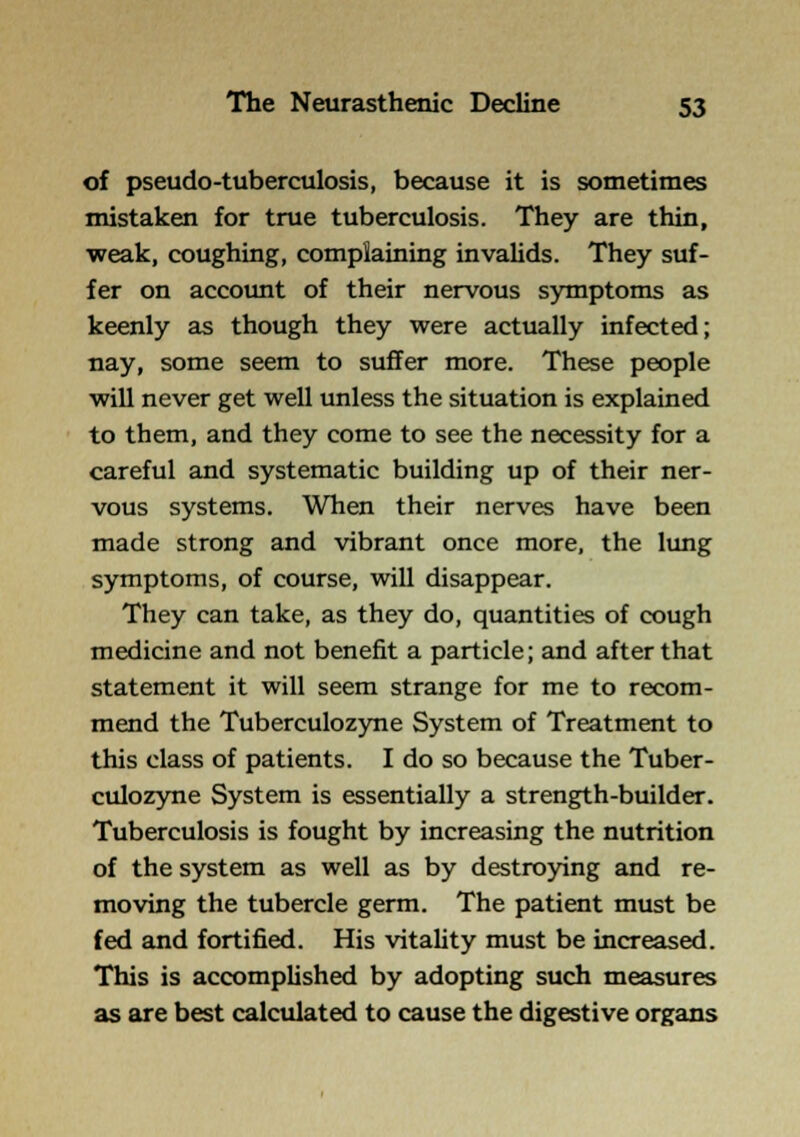 of pseudo-tuberculosis, because it is sometimes mistaken for true tuberculosis. They are thin, ■weak, coughing, complaining invaUds. They suf- fer on accoimt of their nervous symptoms as keenly as though they were actually infected; nay, some seem to suffer more. These people will never get well unless the situation is explained to them, and they come to see the necessity for a careful and systematic building up of their ner- vous systems. When their nerves have been made strong and vibrant once more, the lung symptoms, of course, will disappear. They can take, as they do, quantities of cough medicine and not benefit a particle; and after that statement it will seem strange for me to recom- mend the Tuberculozyne System of Treatment to this class of patients. I do so because the Tuber- culozyne System is essentially a strength-builder. Tuberculosis is fought by increasing the nutrition of the system as well as by destroying and re- moving the tubercle germ. The patient must be fed and fortified. His vitahty must be increased. This is accomplished by adopting such measures as are best calculated to cause the digestive organs