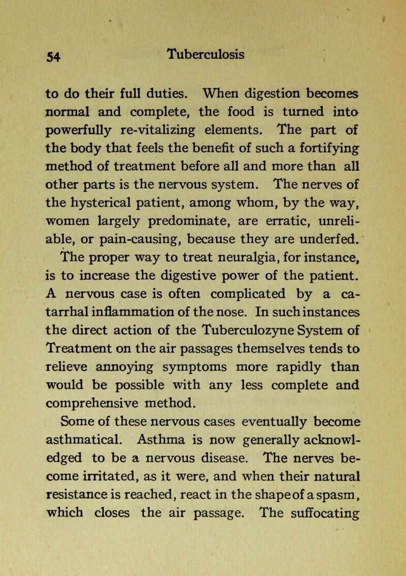 to do their full duties. When digestion becomes normal and complete, the food is turned into powerfully re-vitalizing elements. The part of the body that feels the benefit of such a fortifying method of treatment before all and more than all other parts is the nervous system. The nerves of the hysterical patient, among whom, by the way, women largely predominate, are erratic, unreli- able, or pain-causing, because they are underfed. The proper way to treat neuralgia, for instance, is to increase the digestive power of the patient. A nervous case is often complicated by a ca- tarrhal inflammation of the nose. In such instances the direct action of the Tuberculozyne System of Treatment on the air passages themselves tends to relieve annoying symptoms more rapidly than would be possible with any less complete and comprehensive method. Some of these nervous cases eventually become asthmatical. Asthma is now generally acknowl- edged to be a nervous disease. The nerves be- come irritated, as it were, and when their natural resistance is reached, react in the shape of a spasm, which closes the air passage. The suffocating