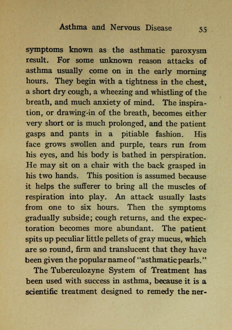 symptoms known as the asthmatic paroxysm result. For some unknown reason attacks of asthma usually come on in the early morning hours. They begin with a tightness in the chest, a short dry cough, a wheezing and whisthng of the breath, and much anxiety of mind. The inspira- tion, or drawing-in of the breath, becomes either very short or is much prolonged, and the patient gasps and pants in a pitiable fashion. His face grows swollen and purple, tears run from his eyes, and his body is bathed in perspiration. He may sit on a chair with the back grasped in his two hands. This position is assumed because it helps the sufferer to bring aU the muscles of respiration into play. An attack usually lasts from one to six hours. Then the symptoms gradually subside; cough returns, and the expec- toration becomes more abundant. The patient spits up pecuUar little pellets of gray mucus, which are so round, firm and translucent that they have been given the popular name of asthmatic pearls. The Tuberculozyne System of Treatment has been used with success in asthma, because it is a scientific treatment designed to remedy the ner-