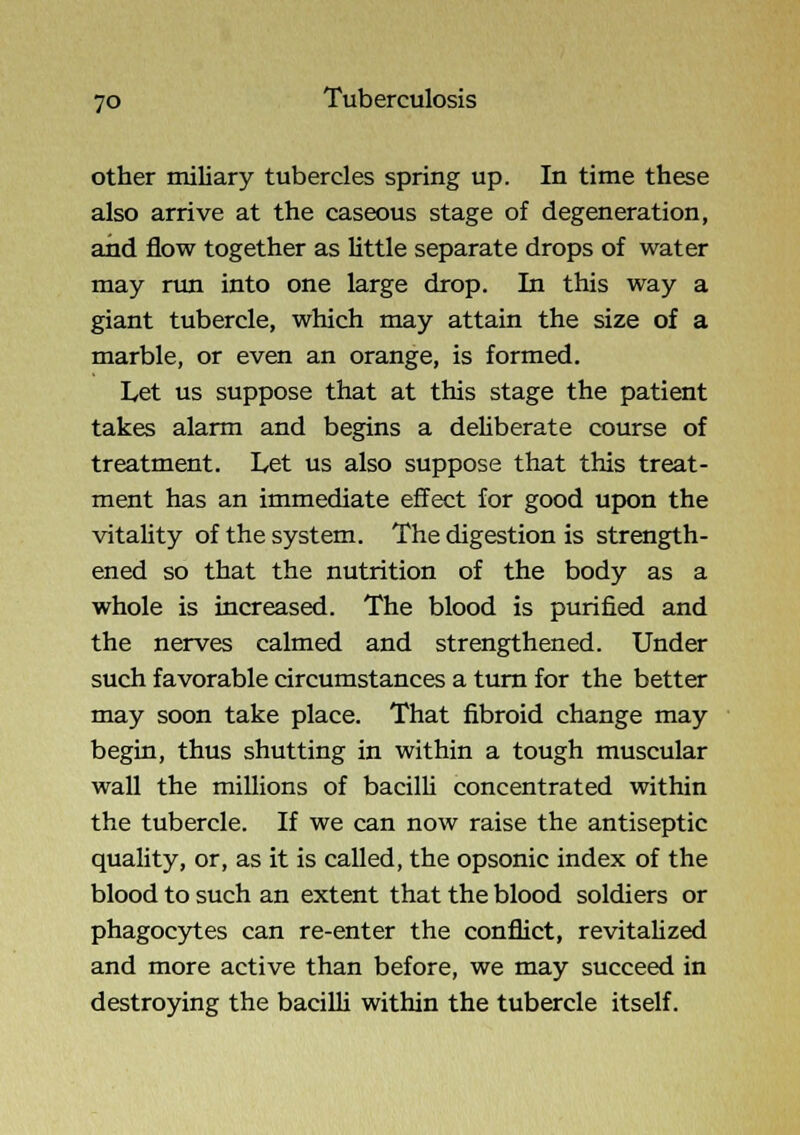 other miliary tubercles spring up. In time these also arrive at the caseous stage of degeneration, and flow together as little separate drops of water may nm into one large drop. In this way a giant tubercle, which may attain the size of a marble, or even an orange, is formed. Let us suppose that at this stage the patient takes alarm and begins a deliberate course of treatment. Let us also suppose that this treat- ment has an immediate effect for good upon the vitality of the system. The digestion is strength- ened so that the nutrition of the body as a whole is increased. The blood is purified and the nerves calmed and strengthened. Under such favorable circumstances a turn for the better may soon take place. That fibroid change may begin, thus shutting in within a tough muscular wall the millions of bacilU concentrated within the tubercle. If we can now raise the antiseptic quality, or, as it is called, the opsonic index of the blood to such an extent that the blood soldiers or phagocytes can re-enter the conflict, revitalized and more active than before, we may succeed in destroying the baciUi within the tubercle itself.