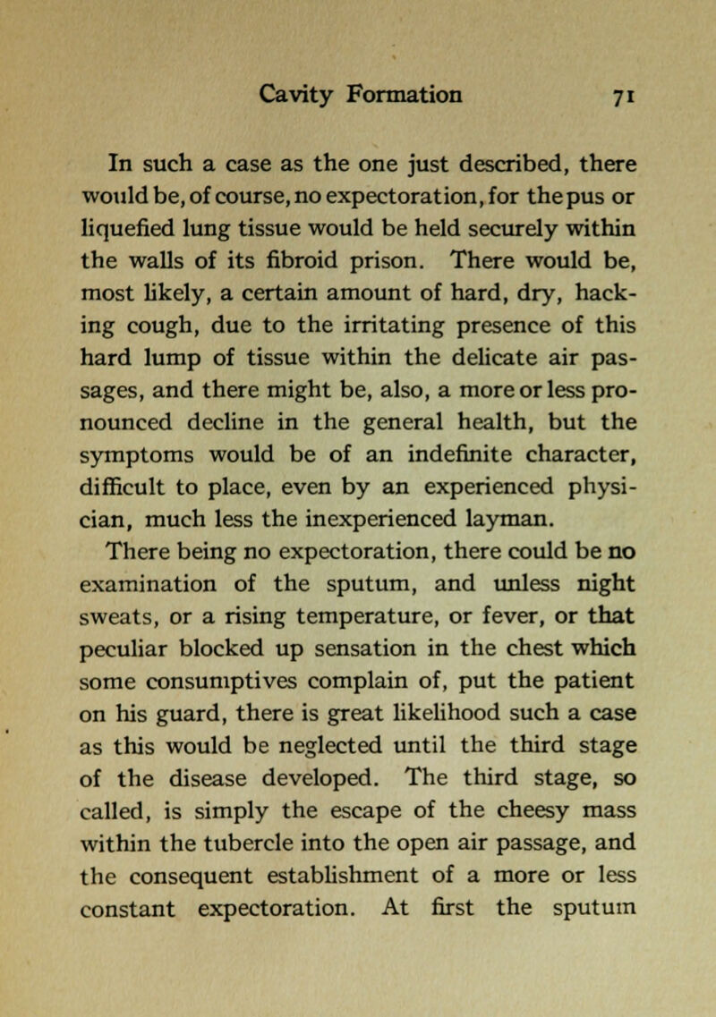 In such a case as the one just described, there would be, of course, no expectoration, for thepus or liquefied lung tissue would be held securely within the walls of its fibroid prison. There would be, most hkely, a certain amount of hard, dry, hack- ing cough, due to the irritating presence of this hard lump of tissue within the delicate air pas- sages, and there might be, also, a more or less pro- nounced decHne in the general health, but the symptoms would be of an indefinite character, difficult to place, even by an experienced physi- cian, much less the inexperienced layman. There being no expectoration, there could be no examination of the sputum, and unless night sweats, or a rising temperature, or fever, or that peculiar blocked up sensation in the chest which some consumptives complain of, put the patient on his guard, there is great likelihood such a case as this would be neglected until the third stage of the disease developed. The third stage, so called, is simply the escape of the cheesy mass within the tubercle into the open air passage, and the consequent establishment of a more or less constant expectoration. At first the sputum