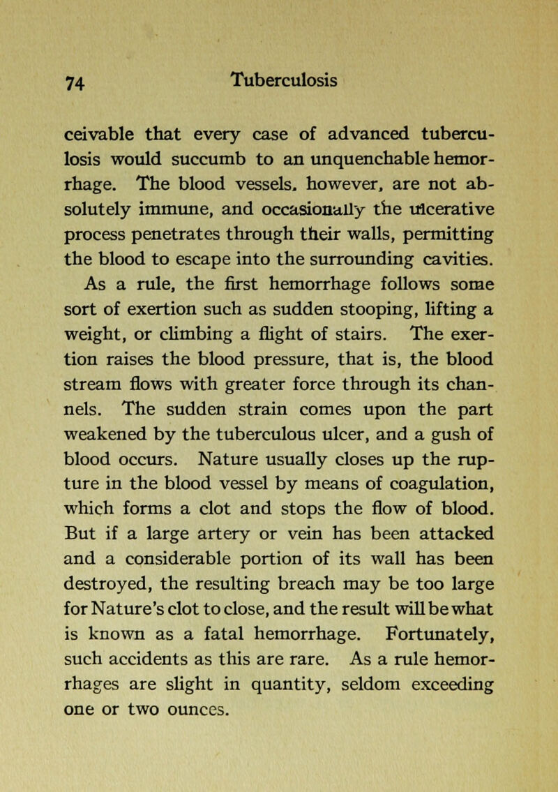 ceivable that every case of advanced tubercu- losis would succumb to an unquenchable hemor- rhage. The blood vessels, however, are not ab- solutely immime, and occasionally the ulcerative process penetrates through their walls, permitting the blood to escape into the surrounding cavities. As a rule, the first hemorrhage follows some sort of exertion such as sudden stooping, lifting a weight, or climbing a flight of stairs. The exer- tion raises the blood pressure, that is, the blood stream flows with greater force through its chan- nels. The sudden strain comes upon the part weakened by the tuberculous ulcer, and a gush of blood occurs. Nature usually closes up the rup- ture in the blood vessel by means of coagulation, which forms a clot and stops the flow of blood. But if a large artery or vein has been attacked and a considerable portion of its wall has been destroyed, the resulting breach may be too large for Nature's clot to close, and the result will be what is known as a fatal hemorrhage. Fortimately, such accidents as this are rare. As a rule hemor- rhages are sUght in quantity, seldom exceeding one or two ounces.