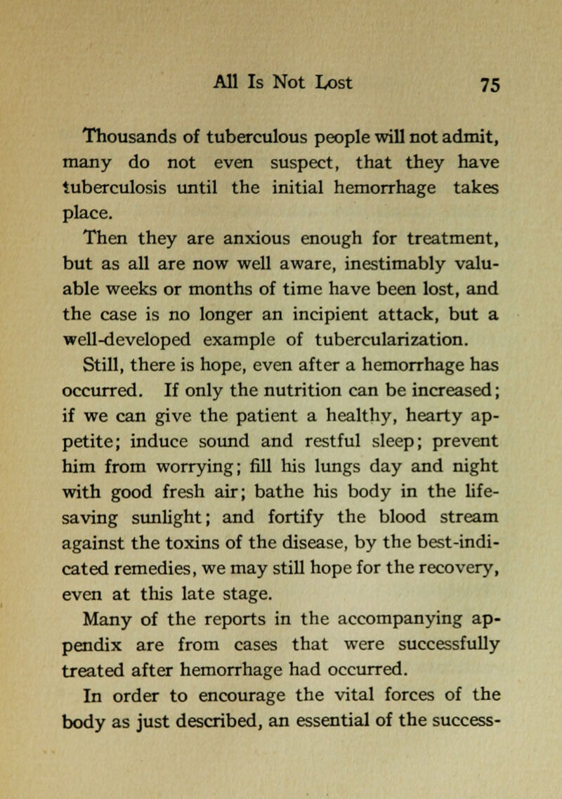 Thousands of tuberculous people will not admit, many do not even suspect, that they have tuberculosis until the initial hemorrhage takes place. Then they are anxious enough for treatment, but as all are now well aware, inestimably valu- able weeks or months of time have been lost, and the case is no longer an incipient attack, but a well-developed example of tubercularization. Still, there is hope, even after a hemorrhage has occurred. If only the nutrition can be increased; if we can give the patient a healthy, hearty ap- petite; induce sound and restful sleep; prevent him from worrying; fill his lungs day and night with good fresh air; bathe his body in the hfe- saving sunlight; and fortify the blood stream against the toxins of the disease, by the best-indi- cated remedies, we may still hope for the recovery, even at this late stage. Many of the reports in the accompanying ap- pendix are from cases that were successfully treated after hemorrhage had occurred. In order to encourage the vital forces of the body as just described, an essential of the success-