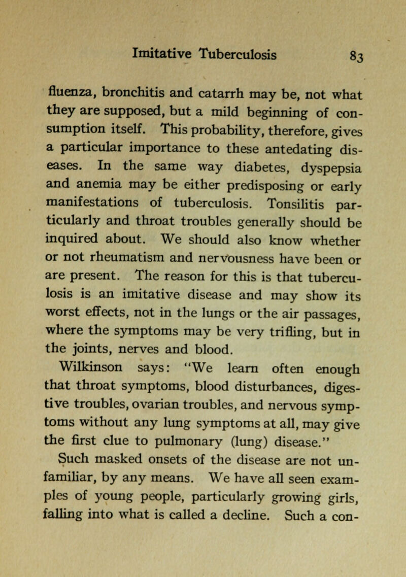 fluenza, bronchitis and catarrh may be, not what they are supposed, but a mild beginning of con- sumption itself. This probability, therefore, gives a particular importance to these antedating dis- eases. In the same way diabetes, dyspepsia and anemia may be either predisposing or early manifestations of tuberculosis. TonsiHtis par- ticularly and throat troubles generally should be inquired about. We should also know whether or not rheumatism and nervousness have been or are present. The reason for this is that tubercu- losis is an imitative disease and may show its worst effects, not in the lungs or the air passages, where the symptoms may be very trifling, but in the joints, nerves and blood. Wilkinson says: We learn often enough that throat symptoms, blood disturbances, diges- tive troubles, ovarian troubles, and nervous symp- toms without any lung symptoms at all, may give the first clue to pulmonary (lung) disease. Such masked onsets of the disease are not un- famiUar, by any means. We have all seen exam- ples of young people, particularly growing girls, falling into what is called a decUne. Such a con-