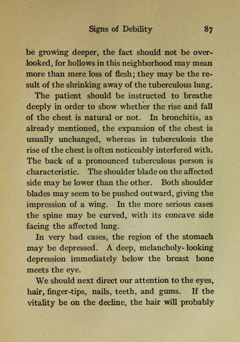 be growing deeper, the fact should not be over- looked, for hollows in this neighborhood may mean more than mere loss of flesh; they may be the re- sult of the shrinking away of the tuberculous lung. The patient should be instructed to breathe deeply in order to show whether the rise and fall of the chest is natural or not. In bronchitis, as aheady mentioned, the expansion of the chest is usually unchanged, whereas in tuberculosis the rise of the chest is often noticeably interfered with. The back of a pronounced tuberculous person is characteristic. The shoulder blade on the affected side may be lower than the other. Both shoulder blades may seem to be pushed outward, giving the impression of a wing. In the more serious cases the spine may be curved, with its concave side facing the affected lung. In very bad cases, the region of the stomach may be depressed. A deep, melancholy-looking depression immediately below the breast bone meets the eye. We should next direct our attention to the eyes, hair, finger-tips, nails, teeth, and gums. If the vitality be on the decline, the hair will probably