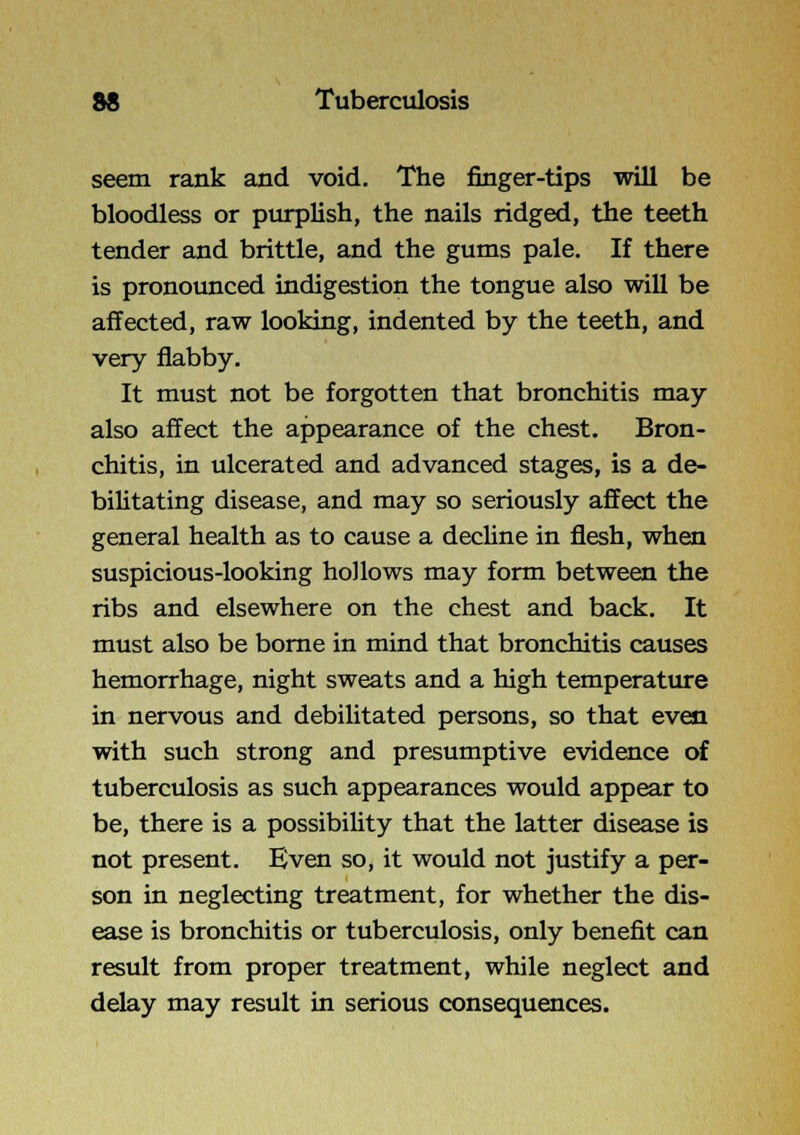 seem rank and void. The finger-tips will be bloodless or purplish, the nails ridged, the teeth tender and brittle, and the gums pale. If there is pronounced indigestion the tongue also will be affected, raw looking, indented by the teeth, and very flabby. It must not be forgotten that bronchitis may also affect the appearance of the chest. Bron- chitis, in ulcerated and advanced stages, is a de- biUtating disease, and may so seriously affect the general health as to cause a dechne in flesh, when suspicious-looking hollows may form between the ribs and elsewhere on the chest and back. It must also be borne in mind that bronchitis causes hemorrhage, night sweats and a high temperature in nervous and debilitated persons, so that even with such strong and presumptive evidence of tuberculosis as such appearances would appear to be, there is a possibiUty that the latter disease is not present. Even so, it would not justify a per- son in neglecting treatment, for whether the dis- ease is bronchitis or tuberculosis, only benefit can result from proper treatment, while neglect and delay may result in serious consequences.