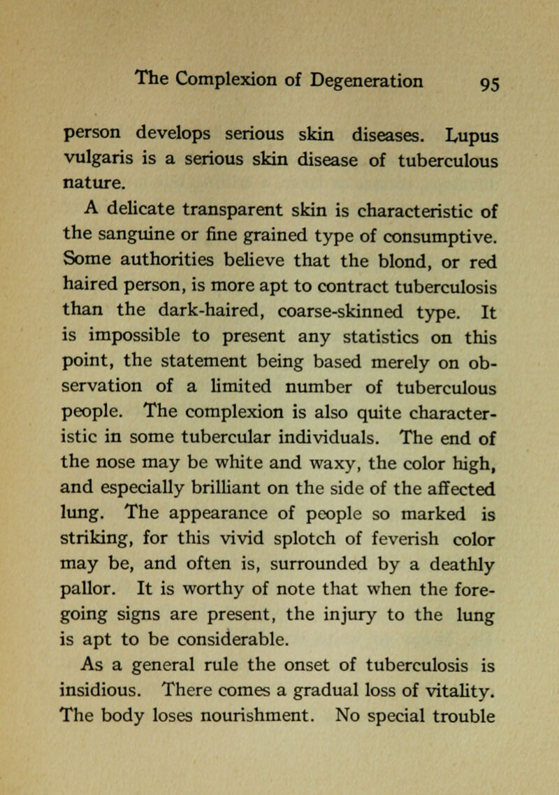 person develops serious skin diseases. Lupus vulgaris is a serious skin disease of tuberculous nature. A delicate transparent skin is characteristic of the sanguine or fine grained type of consumptive. Some authorities believe that the blond, or red haired person, is more apt to contract tuberculosis than the dark-haired, coarse-skinned type. It is impossible to present any statistics on this point, the statement being based merely on ob- servation of a limited number of tuberculous people. The complexion is also quite character- istic in some tubercular individuals. The end of the nose may be white and waxy, the color high, and especially brilliant on the side of the affected lung. The appearance of people so marked is striking, for this vivid splotch of feverish color may be, and often is, surrounded by a deathly pallor. It is worthy of note that when the fore- going signs are present, the injury to the lung is apt to be considerable. As a general rule the onset of tuberculosis is insidious. There comes a gradual loss of vitality. The body loses nourishment. No special trouble