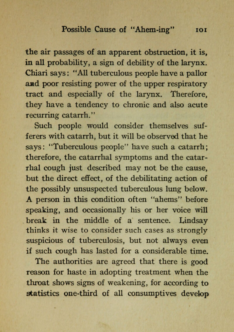 Possible Cause of Ahem-ing loi the air passages of an apparent obstruction, it is, in all probability, a sign of debility of the larynx. Chiari says: All tuberculous people have a pallor aad poor resisting power of the upper respiratory tract and especially of the larynx. Therefore, they have a tendency to chronic and also acute recurring catarrh. Such people would consider themselves suf- ferers with catarrh, but it will be observed that he says: Tuberculous people have such a catarrh; therefore, the catarrhal symptoms and the catar- rhal cough just described may not be the cause, but the direct effect, of the debiUtating action of the possibly tmsuspected tuberculous lung below. A person in this condition often ahems before speaking, and occasionally his or her voice will break in the middle of a sentence. Lindsay thinks it wise to consider such cases as strongly suspicious of tuberculosis, but not always even if such cough has lasted for a considerable time. The authorities are agreed that there is good reason for haste in adopting treatment when the throat shows signs of weakening, for according to statistics one-third of all consumptives develop