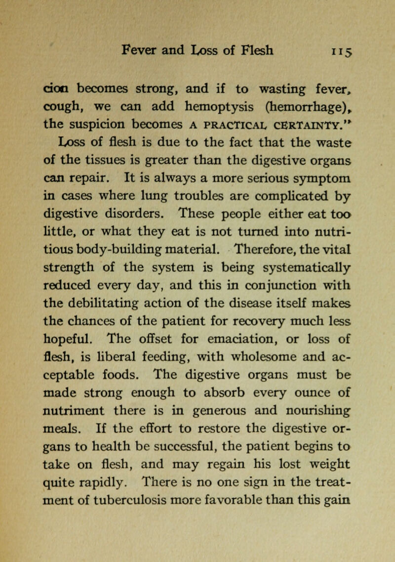 doo becomes strong, and if to wasting fever, cough, we can add hemoptysis (hemorrhage)» the suspicion becomes A practical certainty. Loss of flesh is due to the fact that the waste of the tissues is greater than the digestive organs can repair. It is always a more serious sjnnptom in cases where limg troubles are complicated by digestive disorders. These people either eat too little, or what they eat is not turned into nutri- tious body-building material. Therefore, the vital strength of the system is being systematically reduced every day, and this in conjunction with the debilitating action of the disease itself makes the chances of the patient for recovery much less hopeful. The offset for emaciation, or loss of flesh, is liberal feeding, with wholesome and ac- ceptable foods. The digestive organs must be made strong enough to absorb every ounce of nutriment there is in generous and nourishing meals. If the effort to restore the digestive or- gans to health be successful, the patient begins to take on flesh, and may regain his lost weight quite rapidly. There is no one sign in the treat- ment of tuberculosis more favorable than this gain