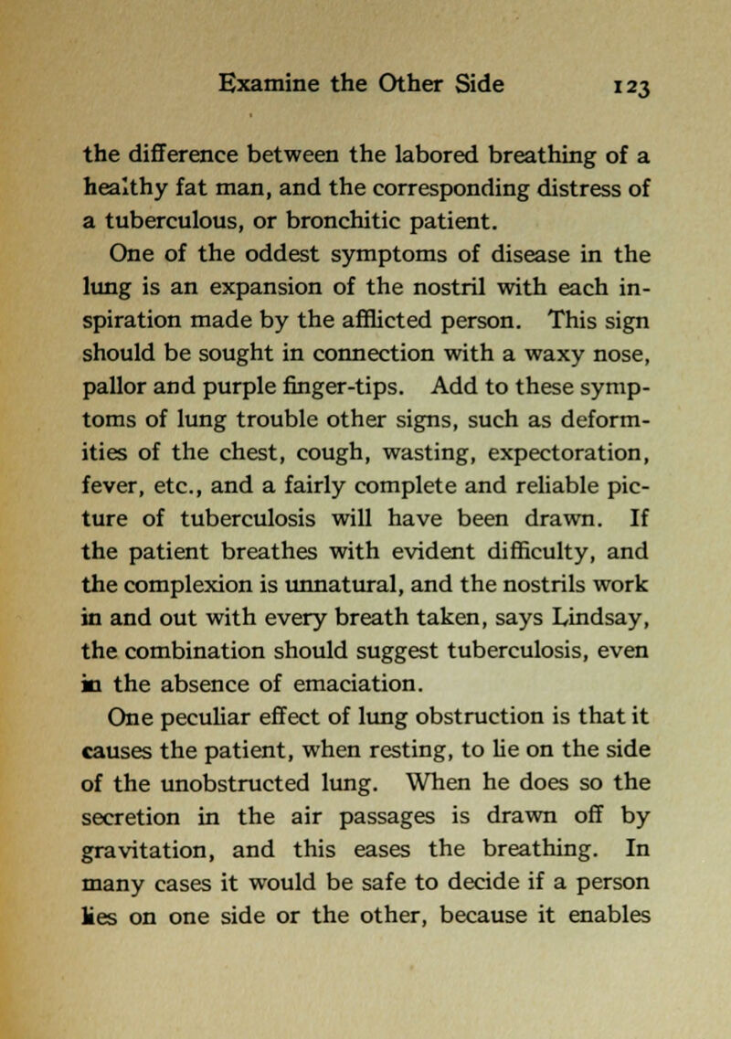 the difference between the labored breathing of a healthy fat man, and the corresponding distress of a tuberculous, or bronchitic patient. One of the oddest symptoms of disease in the lung is an expansion of the nostril with each in- spiration made by the afflicted person. This sign should be sought in connection with a waxy nose, pallor and purple finger-tips. Add to these symp- toms of lung trouble other signs, such as deform- ities of the chest, cough, wasting, expectoration, fever, etc., and a fairly complete and reliable pic- ture of tuberculosis will have been drawn. If the patient breathes with evident difficulty, and the complexion is imnatural, and the nostrils work in and out with every breath taken, says Lindsay, the combination should suggest tuberculosis, even in the absence of emaciation. One pecuhar effect of limg obstruction is that it causes the patient, when resting, to lie on the side of the unobstructed lung. When he does so the secretion in the air passages is drawn off by gravitation, and this eases the breathing. In many cases it would be safe to decide if a person lies on one side or the other, because it enables