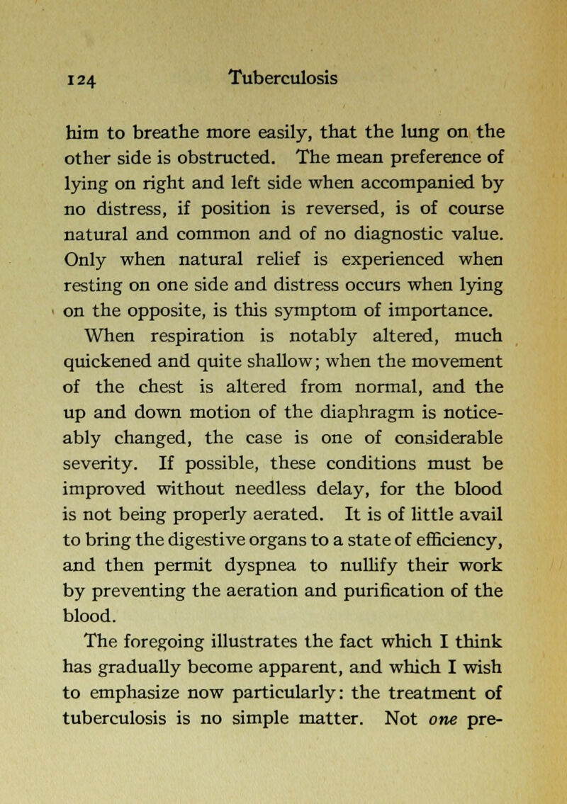 him to breathe more easily, that the lung on the other side is obstructed. The mean preference of lying on right and left side when accompanied by no distress, if position is reversed, is of course natural and common and of no diagnostic value. Only when natural relief is experienced when resting on one side and distress occurs when lying on the opposite, is this symptom of importance. When respiration is notably altered, much quickened and quite shallow; when the movement of the chest is altered from normal, and the up and down motion of the diaphragm is notice- ably changed, the case is one of considerable severity. If possible, these conditions must be improved without needless delay, for the blood is not being properly aerated. It is of little avail to bring the digestive organs to a state of efficiency, and then permit dyspnea to nullify their work by preventing the aeration and purification of the blood. The foregoing illustrates the fact which I think has gradually become apparent, and which I wish to emphasize now particularly: the treatment of tuberculosis is no simple matter. Not one pre-