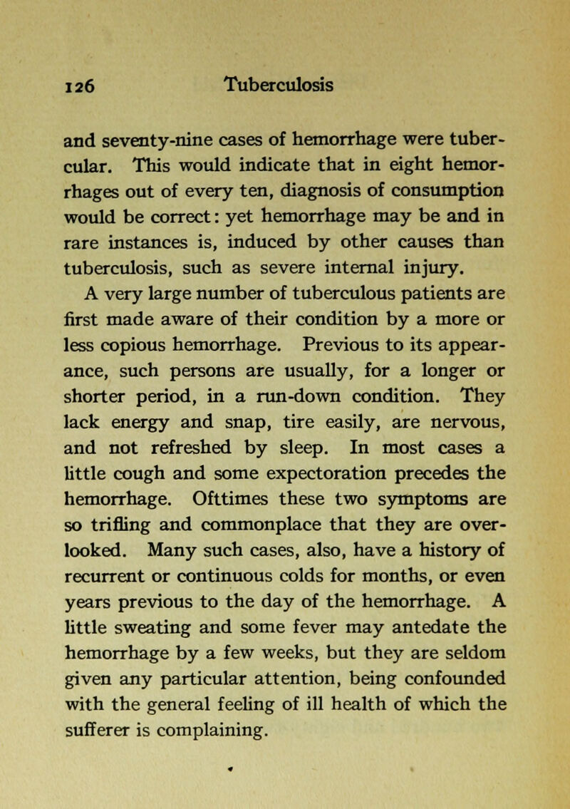 and seventy-nine cases of hemorrhage were tuber- cular. This would indicate that in eight hemor- rhages out of every ten, diagnosis of consumption would be correct: yet hemorrhage may be and in rare instances is, induced by other causes than tuberculosis, such as severe internal injury. A very large number of tuberculous patients are first made aware of their condition by a more or less copious hemorrhage. Previous to its appear- ance, such persons are usually, for a longer or shorter period, in a run-down condition. They lack energy and snap, tire easily, are nervous, and not refreshed by sleep. In most cases a little cough and some expectoration precedes the hemorrhage. Ofttimes these two s3miptonis are so trifling and commonplace that they are over- looked. Many such cases, also, have a history of recurrent or continuous colds for months, or even years previous to the day of the hemorrhage. A little sweating and some fever may antedate the hemorrhage by a few weeks, but they are seldom given any particular attention, being confounded with the general feeling of ill health of which the sufferer is complaining.