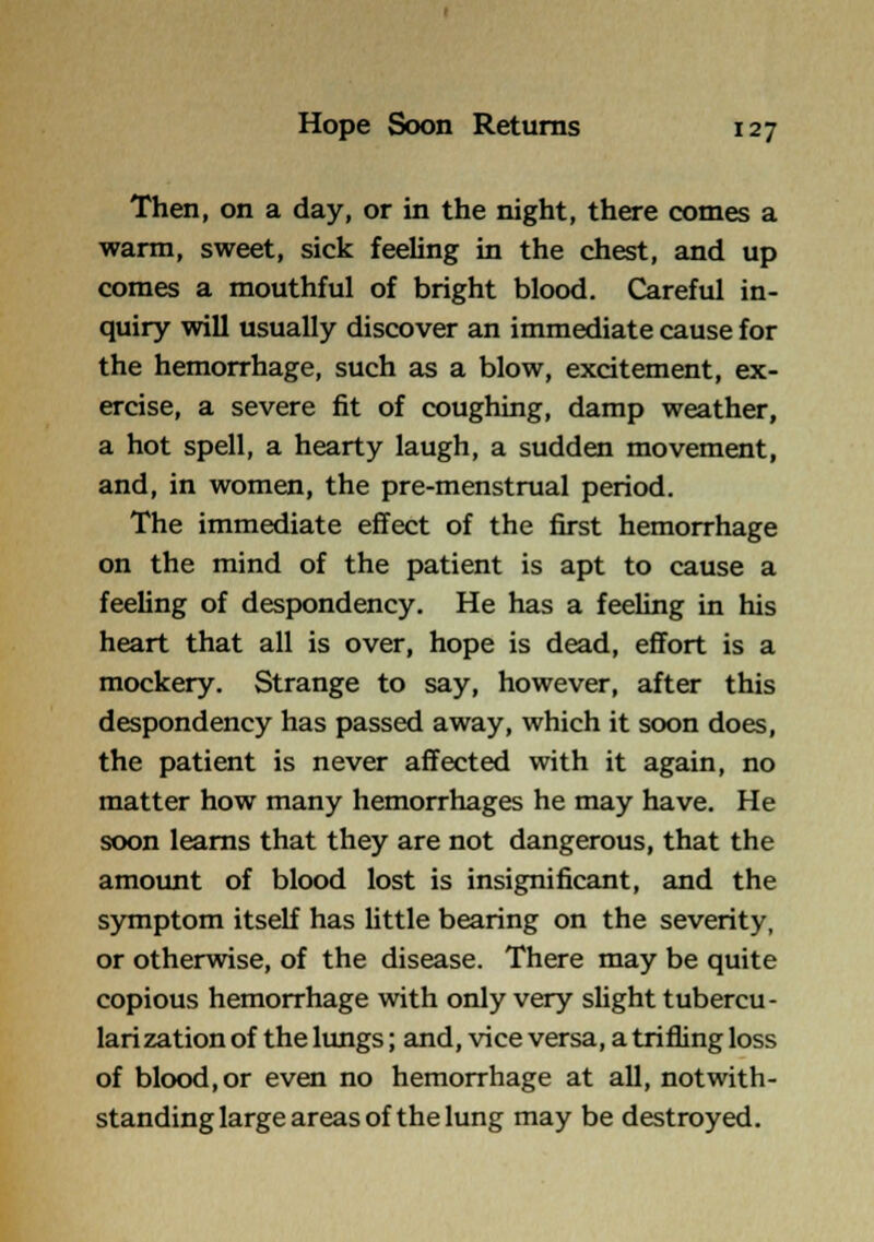 Then, on a day, or in the night, there comes a warm, sweet, sick feeling in the chest, and up comes a mouthful of bright blood. Careful in- quiry will usually discover an immediate cause for the hemorrhage, such as a blow, excitement, ex- ercise, a severe fit of coughing, damp weather, a hot spell, a hearty laugh, a sudden movement, and, in women, the pre-menstrual period. The immediate effect of the first hemorrhage on the mind of the patient is apt to cause a feeling of despondency. He has a feeling in his heart that all is over, hope is dead, effort is a mockery. Strange to say, however, after this despondency has passed away, which it soon does, the patient is never affected with it again, no matter how many hemorrhages he may have. He soon learns that they are not dangerous, that the amount of blood lost is insignificant, and the symptom itself has little bearing on the severity, or otherwise, of the disease. There may be quite copious hemorrhage with only very shght tubercu- larization of the limgs; and, vice versa, a trifling loss of blood,or even no hemorrhage at all, notwith- standing large areas of the lung may be destroyed.