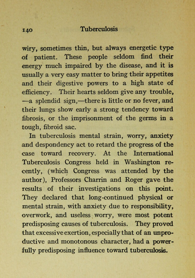 wiry, sometimes thin, but always energetic type of patient. These people seldom find their energy much impaired by the disease, and it is usually a very easy matter to bring their appetites and their digestive powers to a high state of eflBciency. Their hearts seldom give any trouble, —a splendid sign,—there is little or no fever, and their lungs show early a strong tendency toward fibrosis, or the imprisonment of the germs in a tough, fibroid sac. In tuberculosis mental strain, worry, anxiety and despondency act to retard the progress of the case toward recovery. At the International Tuberculosis Congress held in Washington re- cently, (which Congress was attended by the author), Professors Charrin and Roger gave the results of their investigations on this point. They declared that long-continued physical or mental strain, with anxiety due to responsibility, overwork, and useless worry, were most potent predisposing causes of tuberculosis. They proved that excessive exertion, especially that of an impro- ductive and monotonous character, had a power- fully predisposing influence toward tuberculosis.