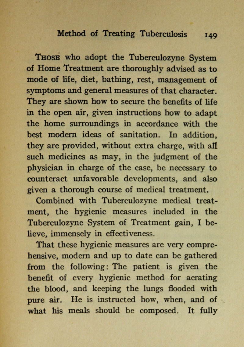 Those who adopt the Tuberculozyne System of Home Treatment are thoroughly advised as to mode of life, diet, bathing, rest, management of symptoms and general measures of that character. They are shown how to secure the benefits of life in the open air, given instructions how to adapt the home surroundings in accordance with the best modem ideas of sanitation. In addition, they are provided, without extra charge, with all such medicines as may, in the judgment of the physician in charge of the case, be necessary to counteract unfavorable developments, and also given a thorough course of medical treatment. Combined with Tuberculozyne medical treat- ment, the hygienic measures included in the Tuberculozyne System of Treatment gain, I be- lieve, immensely in effectiveness. That these hygienic measures are very compre- hensive, modem and up to date can be gathered from the following: The patient is given the benefit of every hygienic method for aerating the blood, and keeping the lungs flooded with pure air. He is instructed how, when, and of what his meals should be composed. It fully