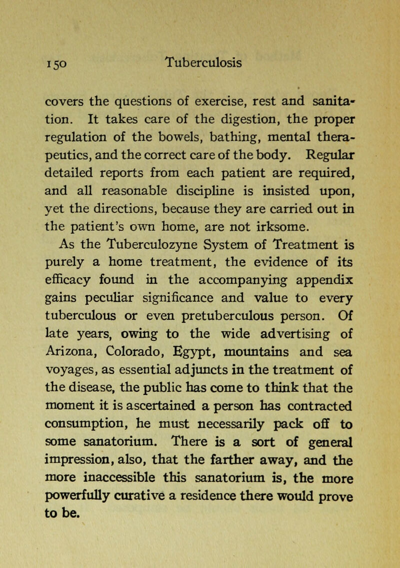 covers the questions of exercise, rest and sanita- tion. It takes care of the digestion, the proper regulation of the bowels, bathing, mental thera- peutics, and the correct care of the body. Regular detailed reports from each patient are required, and all reasonable discipline is insisted upon, yet the directions, because they are carried out in the patient's own home, are not irksome. As the Tuberculozyne System of Treatment is purely a home treatment, the evidence of its efficacy foimd in the accompanying appendix gains peculiar significance and value to every tuberculous or even pretuberculous person. Of late years, owing to the wide advertising of Arizona, Colorado, Egypt, moimtains and sea voyages, as essential adjtmcts in the treatment of the disease, the public has come to think that the moment it is ascertained a person has contracted consumption, he must necessarily pack off to some sanatorium. There is a sort of general impression, also, that the farther away, and the more inaccessible this sanatorium is, the more powerfully curative a residence there would prove to be.