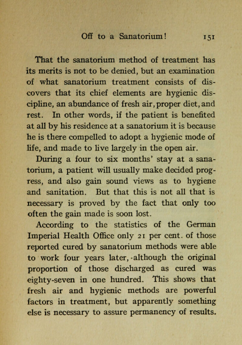 That the sanatorium method of treatment has its merits is not to be denied, but an examination of what sanatorium treatment consists of dis- covers that its chief elements are hygienic dis- cipline, an abundance of fresh air, proper diet, and rest. In other words, if the patient is benefited at all by his residence at a sanatorium it is because he is there compelled to adopt a hygienic mode of life, and made to Uve largely in the open air. During a four to six months' stay at a sana- torium, a patient will usually make decided prog- ress, and also gain sound views as to hygiene and sanitation. But that this is not all that is necessary is proved by the fact that only too often the gain made is soon lost. According to the statistics of the German Imperial Health Office only 21 per cent, of those reported cured by sanatorium methods were able to work four years later, -although the original proportion of those discharged as cured was eighty-seven in one hundred. This shows that fresh air and hygienic methods are powerful factors in treatment, but apparently something else is necessary to assure permanency of results.