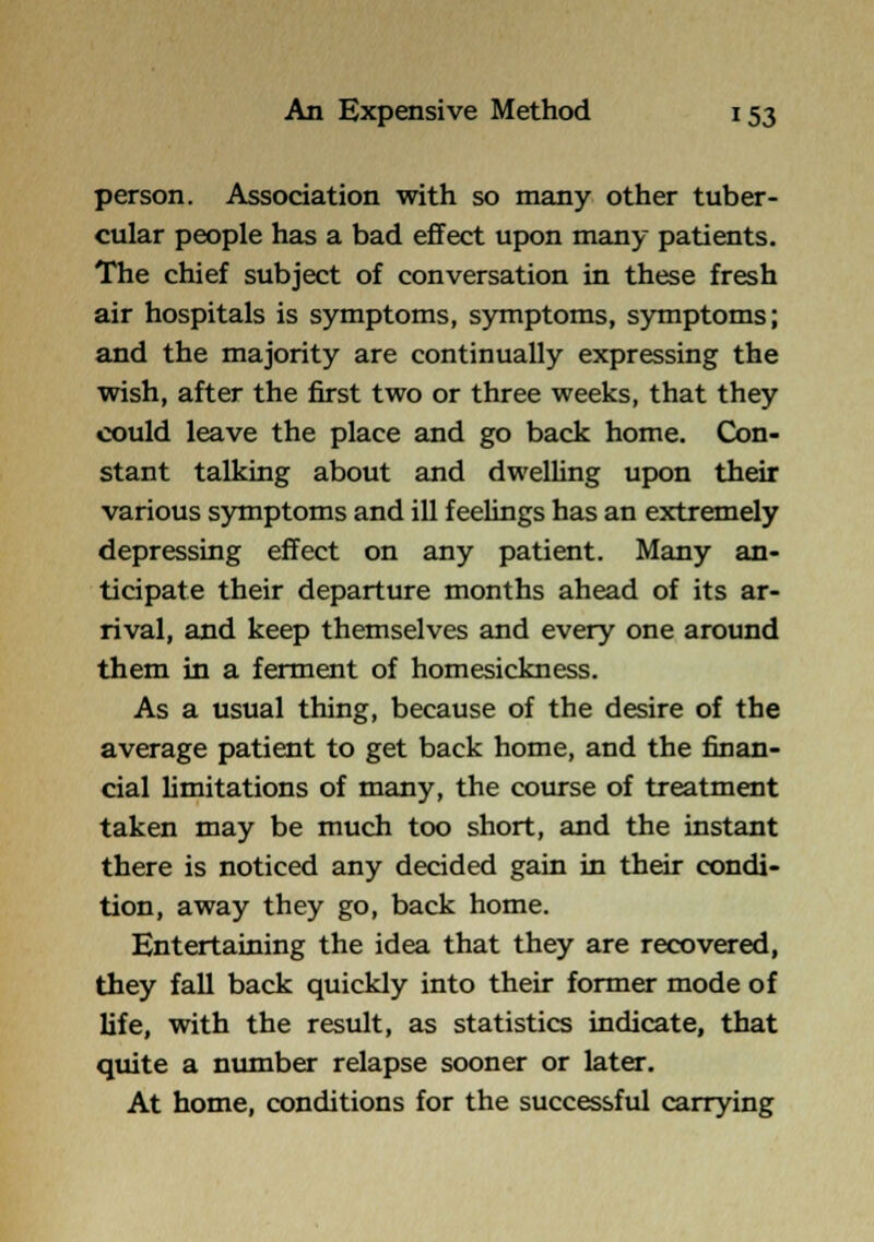 person. Association with so many other tuber- cular people has a bad effect upon many patients. The chief subject of conversation in these fresh air hospitals is symptoms, symptoms, symptoms; and the majority are continually expressing the wish, after the first two or three weeks, that they could leave the place and go back home. Gsn- stant talking about and dwelUng upon their various symptoms and ill feelings has an extremely depressing effect on any patient. Many an- ticipate their departure months ahead of its ar- rival, and keep themselves and every one around them in a ferment of homesickness. As a usual thing, because of the desire of the average patient to get back home, and the finan- cial Hmitations of many, the course of treatment taken may be much too short, and the instant there is noticed any decided gain in their condi- tion, away they go, back home. Entertaining the idea that they are recovered, they fall back quickly into their former mode of life, with the result, as statistics indicate, that quite a nimiber relapse sooner or later. At home, conditions for the successful carrying