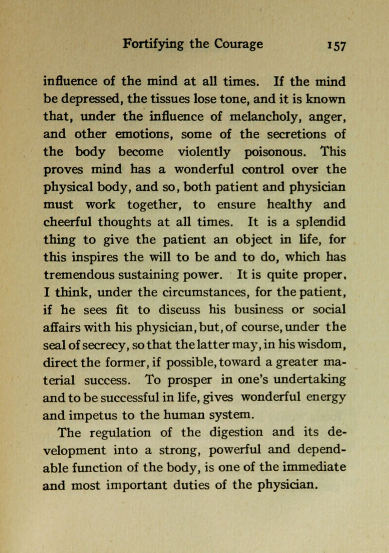 influence of the mind at all times. If the mind be depressed, the tissues lose tone, and it is known that, under the influence of melancholy, anger, and other emotions, some of the secretions of the body become violently poisonous. This proves mind has a wonderful control over the physical body, and so, both patient and physician must work together, to ensure healthy and cheerful thoughts at all times. It is a splendid thing to give the patient an object in life, for this inspires the will to be and to do, which has tremendous sustaining power. It is quite proper, I think, imder the circumstances, for the patient, if he sees fit to discuss his business or social affairs with his physician, but,of course, under the seal of secrecy, so that the latter may, in his wisdom, direct the former, if possible, toward a greater ma- terial success. To prosper in one's undertaking and to be successful in life, gives wonderful energy and impetus to the human system. The regulation of the digestion and its de- velopment into a strong, powerful and depend- able function of the body, is one of the immediate and most important duties of the physician.