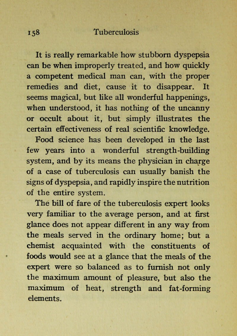 It is really remarkable how stubborn dyspepsia can be when improperly treated, and how quickly a competent medical man can, with the proper remedies and diet, cause it to disappear. It seems magical, but Uke all wonderful happenings, when understood, it has nothing of the uncanny or occult about it, but simply illustrates the certain effectiveness of real scientific knowledge. Food science has been developed in the last few years into a wonderful strength-building system, and by its means the physician in charge of a case of tuberculosis can usually banish the signs of dyspepsia, and rapidly inspire the nutrition of the entire system. The bill of fare of the tuberculosis expert looks very familiar to the average person, and at first glance does not appear different in any way from the meals served in the ordinary home; but a chemist acquainted with the constituents of foods would see at a glance that the meals of the expert were so balanced as to furnish not only the maximum amount of pleasure, but also the maximum of heat, strength and fat-forming elements.