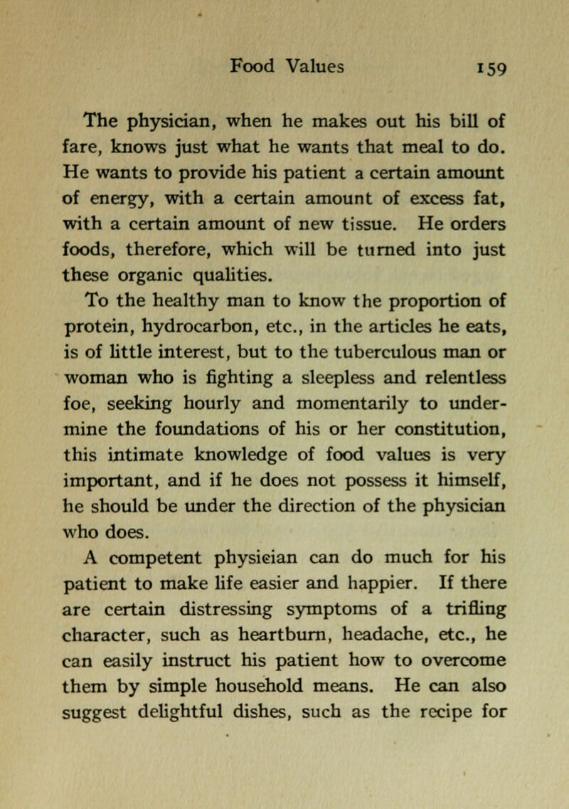 The physician, when he makes out his bill of fare, knows just what he wants that meal to do. He wants to provide his patient a certain amoimt of energy, with a certain amount of excess fat, with a certain amount of new tissue. He orders foods, therefore, which will be turned into just these organic quahties. To the healthy man to know the proportion of protein, hydrocarbon, etc., in the articles he eats, is of Uttle interest, but to the tuberculous man or woman who is fighting a sleepless and relentless foe, seeking hourly and momentarily to under- mine the fotmdations of his or her constitution, this intimate knowledge of food values is very important, and if he does not possess it himself, he should be under the direction of the physician who does. A competent physician can do much for his patient to make hfe easier and happier. If there are certain distressing symptoms of a trifling character, such as heartburn, headache, etc., he can easily instruct his patient how to overcome them by simple household means. He can also suggest delightful dishes, such as the recipe for