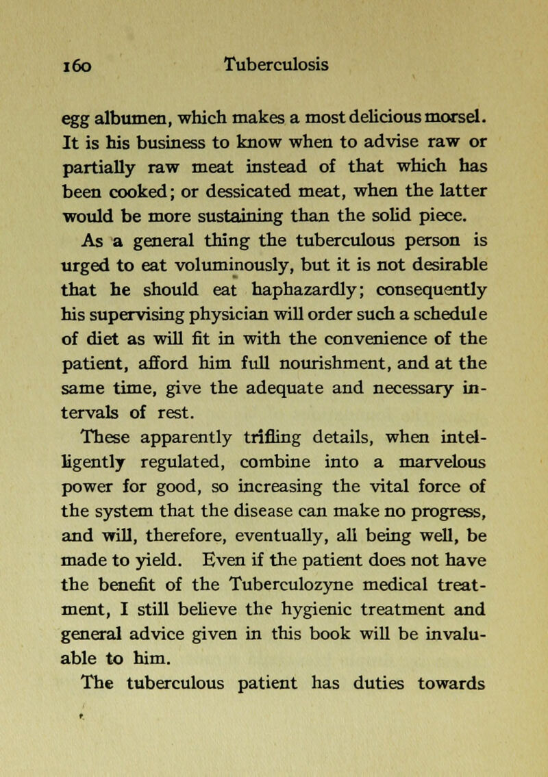 egg albumen, which makes a most delicious morsel. It is his business to know when to advise raw or partially raw meat instead of that which has been cooked; or dessicated meat, when the latter would be more sustaining than the solid piece. As a general thing the tuberculous person is urged to eat voliuninously, but it is not desirable that he should eat haphazardly; consequently his supervising physician will order such a schedule of diet as will fit in with the convenience of the patient, afford him full nourishment, and at the same time, give the adequate and necessary in- tervals of rest. These apparently trifling details, when intd- Hgently regulated, combine into a marvelous power for good, so increasing the vital force of the system that the disease can make no progress, and will, therefore, eventually, all being well, be made to yield. Even if the patient does not have the benefit of the Tuberculozyne medical treat- ment, I still believe the hygienic treatment and general advice given in this book will be invalu- able to him. The tuberculous patient has duties towards