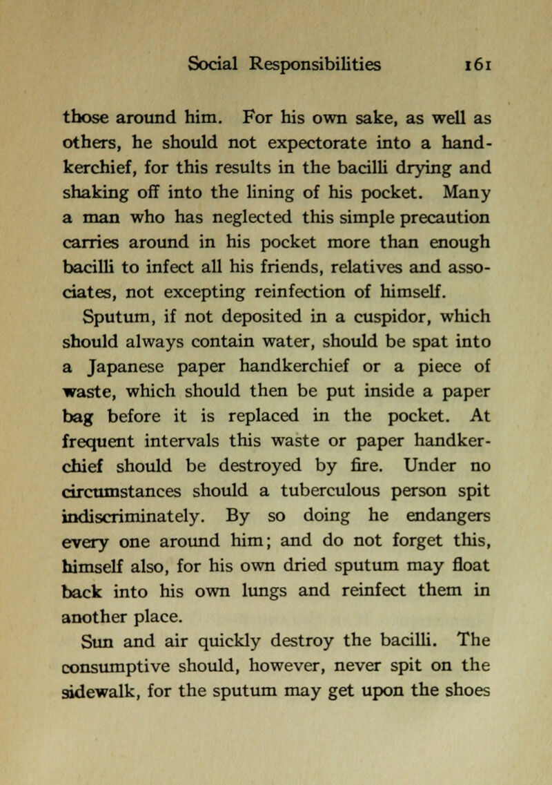 those around him. For his own sake, as well as others, he should not expectorate into a hand- kerchief, for this results in the bacilU drying and shaking off into the lining of his pocket. Many a man who has neglected this simple precaution carries around in his pocket more than enough bacilli to infect all his friends, relatives and asso- ciates, not excepting reinfection of himself. Sputum, if not deposited in a cuspidor, which should always contain water, should be spat into a Japanese paper handkerchief or a piece of waste, which should then be put inside a paper bag before it is replaced in the pocket. At frequent intervals this waste or paper handker- chief should be destroyed by fire. Under no circumstances should a tuberculous person spit indiscriminately. By so doing he endangers every one around him; and do not forget this, himself also, for his own dried sputum may float back into his own lungs and reinfect them in another place. Sun and air quickly destroy the bacilli. The consumptive should, however, never spit on the sidewalk, for the sputum may get upon the shoes