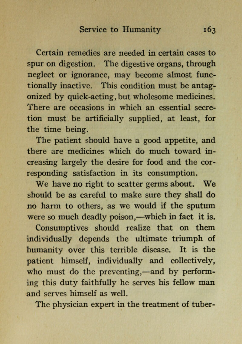 Certain remedies are needed in certain cases to spur on digestion. The digestive organs, through neglect or ignorance, may become almost func- tionally inactive. This condition must be antag- onized by quick-acting, but wholesome medicines. There are occasions in which an essential secre- tion must be artificially suppUed, at least, for the time being. The patient should have a good appetite, and there are medicines which do much toward in- creasing largely the desire for food and the cor- responding satisfaction in its consumption. We have no right to scatter germs about. We should be as careful to make sure they shall do no harm to others, as we would if the sputum were so much deadly poison,—^which in fact it is. Consumptives should reahze that on them individually depends the ultimate triumph of humanity over this terrible disease. It is the patient himself, individually and collectively, who must do the preventing,—and by perform- ing this duty faithfully he serves his fellow man and serves himself as well. The physician expert in the treatment of tuber-