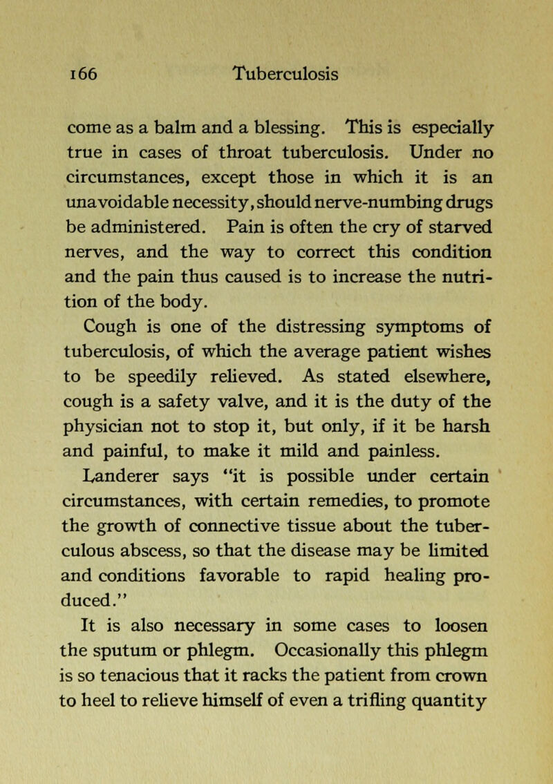 come as a balm and a blessing. This is especially true in cases of throat tuberculosis. Under no circumstances, except those in which it is an unavoidable necessity, should nerve-numbing drugs be administered. Pain is often the cry of starved nerves, and the way to correct this condition and the pain thus caused is to increase the nutri- tion of the body. Cough is one of the distressing sjmiptoms of tuberculosis, of which the average patient wishes to be speedily reheved. As stated elsewhere, cough is a safety valve, and it is the duty of the physician not to stop it, but only, if it be harsh and painful, to make it mild and painless. Landerer says it is possible under certain circumstances, with certain remedies, to promote the growth of connective tissue about the tuber- culous abscess, so that the disease may be Hmited and conditions favorable to rapid healing pro- duced. It is also necessary in some cases to loosen the sputum or phlegm. Occasionally this phlegm is so tenacious that it racks the patient from crown to heel to reUeve himself of even a trifling quantity