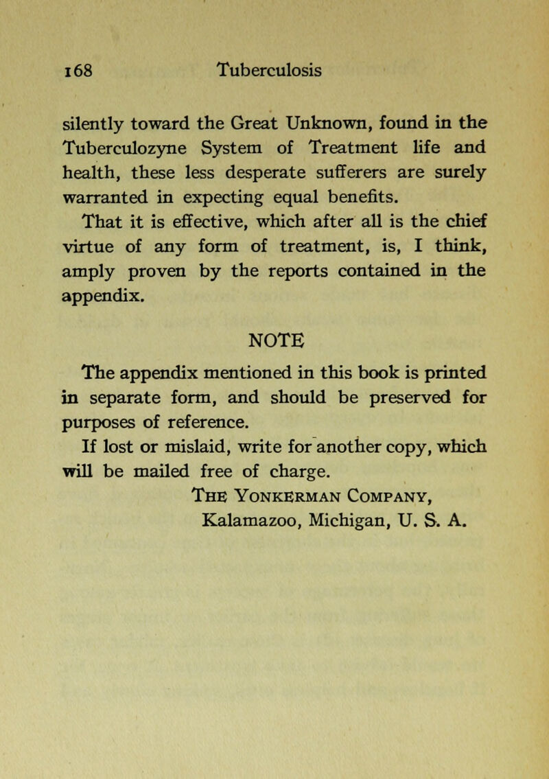 silently toward the Great Unknown, found in the Tuberculozyne System of Treatment life and health, these less desperate sufferers are surely warranted in expecting equal benefits. That it is effective, which after all is the chief virtue of any form of treatment, is, I think, amply proven by the reports contained in the appendix. NOTE The appendix mentioned in this book is printed in separate form, and should be preserved for purposes of reference. If lost or mislaid, write for another copy, which will be mailed free of charge. The Yonkerman Company, Kalamazoo, Michigan, U. S. A.