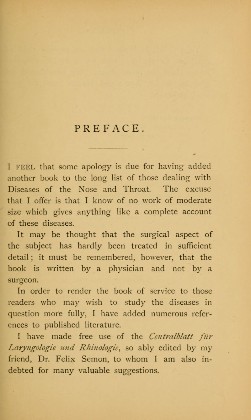 PREFACE. I FEEL that some apology is due for having added another book to the long list of those dealing with Diseases of the Nose and Throat. The excuse that I offer is that I know of no work of moderate size which gives anything like a complete account of these diseases. It may be thought that the surgical aspect of the subject has hardly been treated in sufficient detail; it must be remembered, however, that the book is written by a physician and not by a surgeon. In order to render the book of service to those readers who ma)- wish to study the diseases in question more fully, I have added numerous refer- ences to published literature. I have made free use of the Centralblatt fur Larytigologie unci Rhiuologic, so ably edited by my friend, Dr. Felix Semon, to whom I am also in- debted for many valuable suggestions.