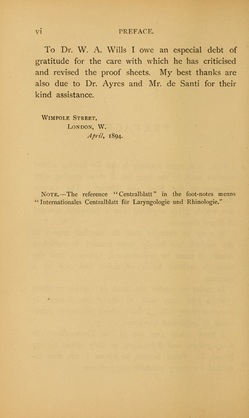 To Dr. W. A. Wills I owe an especial debt of gratitude for the care with which he has criticised and revised the proof sheets. My best thanks are also due to Dr. Ayres and Mr. de Santi for their kind assistance. Wimpole Street, London, W. April, 1894. Note.—The reference  Centralblatt in the foot-notes means Internationales Centralblatt fur Laryngologie und Rhinologie.