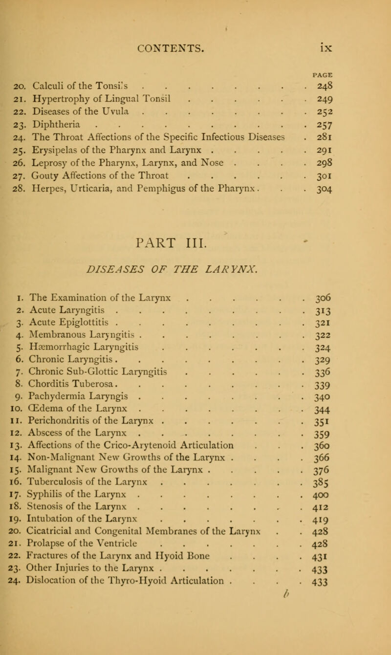 PAGE 20. Calculi of the TonsKs 248 21. Hypertrophy of Lingual Tonsil ...... 249 22. Diseases of the Uvula 252 23. Diphtheria . 257 24. The Throat Affections of the Specific Infectious Diseases . 281 25. Erysipelas of the Pharynx and Larynx 291 26. Leprosy of the Pharynx, Larynx, and Nose .... 298 27. Gouty Affections of the Throat 301 28. Herpes, Urticaria, and Pemphigus of the Pharynx. . . 304 PART III. * DISEASES OF THE LARYNX. 1. The Examination of the Larynx ...... 306 2. Acute Laryngitis . • 313 3. Acute Epiglottitis . • 321 4. Membranous Laryngitis . • 322 5. Hemorrhagic Laryngitis • 324 6. Chronic Laryngitis. • 329 7. Chronic Sub-Glottic Laryngitis • 336 8. Chorditis Tuberosa. 339 9. Pachydermia Laryngis . 340 10. CEdema of the Larynx 344 II. Perichondritis of the Larynx . 351 12. Abscess of the Larynx . 359 13. Affections of the Crico-Arytenoid Articulatior L 360 14. Non-Malignant New Growths of the Larynx 366 15. Malignant New Growths of the Larynx . 376 16. Tuberculosis of the Larynx .... 385 17. Syphilis of the Larynx .... 400 18. Stenosis of the Larynx ..... 412 19. Intubation of the Larynx .... 419 20. Cicatricial and Congenital Membranes of the ] ^aryn X 428 21. Prolapse of the Ventricle .... 428 22. Fractures of the Larynx and Ilyoid Bone 431 23. Other Injuries to the Larynx .... 433 24. Dislocation of the Thyro-Hyoid Art iculat ion . 433