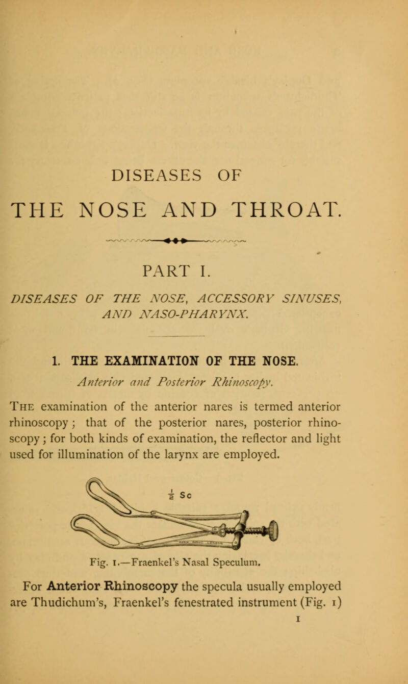 DISEASES OF THE NOSE AND THROAT. -♦♦♦- PART I. DISEASES OF THE NOSE, ACCESSORY SLY USES, AXD ATASO-PHARYXX. 1. THE EXAMINATION OF THE NOSE. Ante?'ior and Posterior Rhinoscopy. The examination of the anterior nares is termed anterior rhinoscopy ; that of the posterior nares, posterior rhino- scopy j for both kinds of examination, the reflector and light used for illumination of the larynx are employed. Fig. I.—Fraenkel's Nasal Speculum. For Anterior Rhinoscopy the specula usually employed are Thudichum's, Fraenkel's fenestrated instrument (Fig. i)