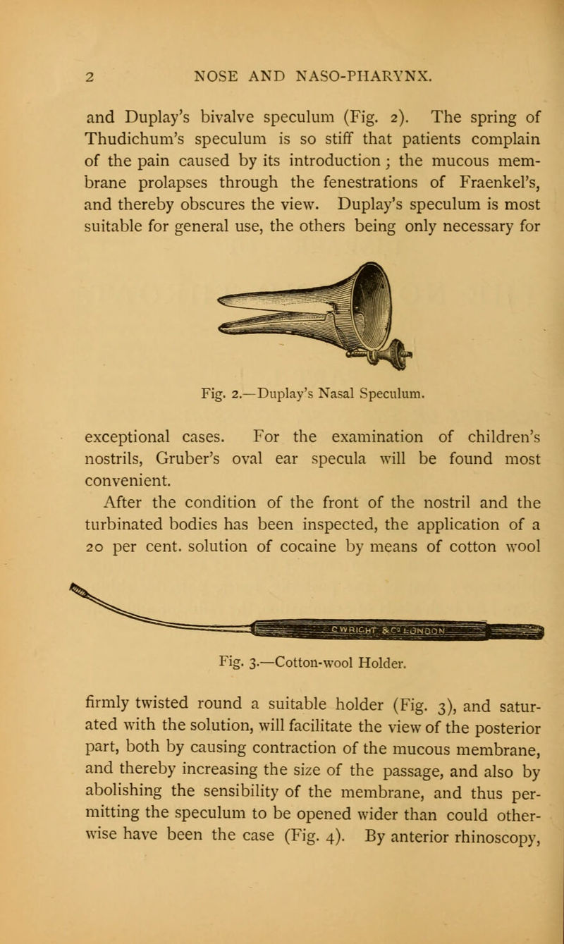 and Duplay's bivalve speculum (Fig. 2). The spring of Thudichum's speculum is so stiff that patients complain of the pain caused by its introduction; the mucous mem- brane prolapses through the fenestrations of Fraenkel's, and thereby obscures the view. Duplay's speculum is most suitable for general use, the others being only necessary for Fig. 2.—Duplay's Nasal Speculum. exceptional cases. For the examination of children's nostrils, Gruber's oval ear specula will be found most convenient. After the condition of the front of the nostril and the turbinated bodies has been inspected, the application of a 20 per cent, solution of cocaine by means of cotton wool Fig- 3-—Cotton-wool Holder. firmly twisted round a suitable holder (Fig. 3), and satur- ated with the solution, will facilitate the view of the posterior part, both by causing contraction of the mucous membrane, and thereby increasing the size of the passage, and also by abolishing the sensibility of the membrane, and thus per- mitting the speculum to be opened wider than could other- wise have been the case (Fig. 4). By anterior rhinoscopy,