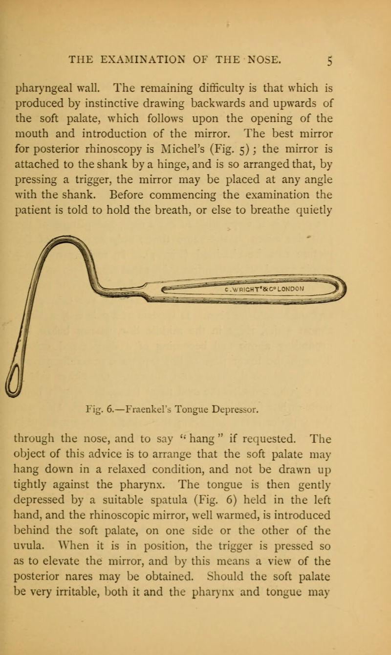 pharyngeal wall. The remaining difficulty is that which is produced by instinctive drawing backwards and upwards of the soft palate, which follows upon the opening of the mouth and introduction of the mirror. The best mirror for posterior rhinoscopy is Michel's (Fig. 5); the mirror is attached to the shank by a hinge, and is so arranged that, by pressing a trigger, the mirror may be placed at any angle with the shank. Before commencing the examination the patient is told to hold the breath, or else to breathe quietly Fig. 6.—Fraenkel's Tongue Depressor. through the nose, and to say u hang  if requested. The object of this advice is to arrange that the soft palate may hang down in a relaxed condition, and not be drawn up tightly against the pharynx. The tongue is then gently depressed by a suitable spatula (Fig. 6) held in the left hand, and the rhinoscopic mirror, well warmed, is introduced behind the soft palate, on one side or the other of the uvula. When it is in position, the trigger is pressed so as to elevate the mirror, and by this means a view of the posterior nares may be obtained. Should the soft palate be very irritable, both it and the pharynx and tongue may