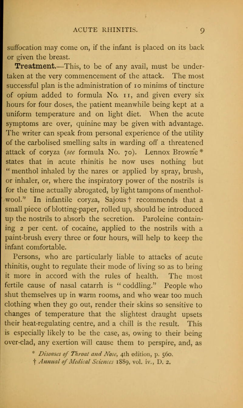 suffocation may come on, if the infant is placed on its back or given the breast. Treatment.—This, to be of any avail, must be under- taken at the very commencement of the attack. The most successful plan is the administration of 10 minims of tincture of opium added to formula No. n, and given every six hours for four doses, the patient meanwhile being kept at a uniform temperature and on light diet. When the acute symptoms are over, quinine may be given with advantage. The writer can speak from personal experience of the utility of the carbolised smelling salts in warding off a threatened attack of coryza (see formula No. 70). Lennox Browne * states that in acute rhinitis he now uses nothing but  menthol inhaled by the nares or applied by spray, brush, or inhaler, or, where the inspiratory power of the nostrils is for the time actually abrogated, by light tampons of menthol- wool. In infantile coryza, Sajous t recommends that a small piece of blotting-paper, rolled up, should be introduced up the nostrils to absorb the secretion. Paroleine contain- ing 2 per cent, of cocaine, applied to the nostrils with a paint-brush every three or four hours, will help to keep the infant comfortable. Persons, who are particularly liable to attacks of acute rhinitis, ought to regulate their mode of living so as to bring it more in accord with the rules of health. The most fertile cause of nasal catarrh is  coddling. People who shut themselves up in warm rooms, and who wear too much clothing when they go out, render their skins so sensitive to changes of temperature that the slightest draught upsets their heat-regulating centre, and a chill is the result. This is especially likely to be the case, as, owing to their being over-clad, any exertion will cause them to perspire, and, as * Disease's of Throat and Nose, 4th edition, p. 560.