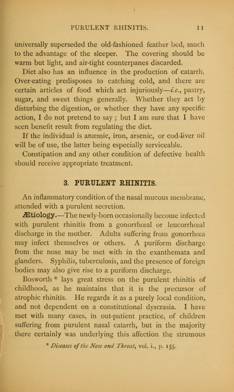 universally superseded the old-fashioned feather bed, much to the advantage of the sleeper. The covering should be warm but light, and air-tight counterpanes discarded. Diet also has an influence in the production of catarrh. Over-eating predisposes to catching cold, and there arc certain articles of food which act injuriously—i.e., pastry, sugar, and sweet things generally. Whether they act by disturbing the digestion, or whether they have any specific action, I do not pretend to say ; but I am sure that I have seen benefit result from regulating the diet. If the individual is anaemic, iron, arsenic, or cod-liver oil will be of use, the latter being especially serviceable. Constipation and any other condition of defective health should receive appropriate treatment. 3. PURULENT RHINITIS. An inflammatory condition of the nasal mucous membrane, attended with a purulent secretion. /Etiology.—The newly-born occasionally become infected with purulent rhinitis from a gonorrhceal or leucorrhceal discharge in the mother. Adults suffering from gonorrhoea may infect themselves or others. A puriform discharge from the nose may be met with in the exanthemata and glanders. Syphilis, tuberculosis, and the presence of foreign bodies may also give rise to a puriform discharge. Bosworth * lays great stress on the purulent rhinitis of childhood, as he maintains that it is the precursor of atrophic rhinitis. He regards it as a purely local condition, and not dependent on a constitutional dyscrasia. I have met with many cases, in out-patient practice, of children suffering from purulent nasal catarrh, but in the majority there certainly was underlying this affection the strumous * Diseases of the Nose ami Throat, vol. i., j>. 155.