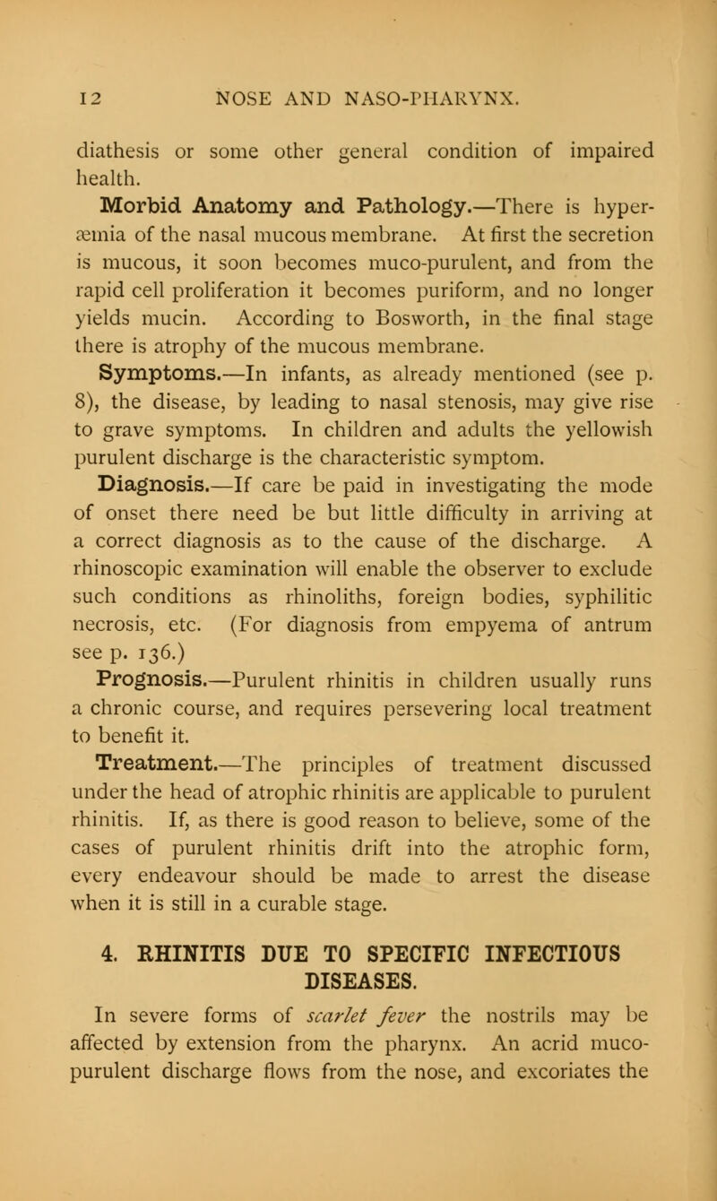 diathesis or some other general condition of impaired health. Morbid Anatomy and Pathology.—There is hyper- emia of the nasal mucous membrane. At first the secretion is mucous, it soon becomes muco-purulent, and from the rapid cell proliferation it becomes puriform, and no longer yields mucin. According to Bosworth, in the final stage there is atrophy of the mucous membrane. Symptoms.—In infants, as already mentioned (see p. 8), the disease, by leading to nasal stenosis, may give rise to grave symptoms. In children and adults the yellowish purulent discharge is the characteristic symptom. Diagnosis.—If care be paid in investigating the mode of onset there need be but little difficulty in arriving at a correct diagnosis as to the cause of the discharge. A rhinoscopic examination will enable the observer to exclude such conditions as rhinoliths, foreign bodies, syphilitic necrosis, etc. (For diagnosis from empyema of antrum see p. 136.) Prognosis.—Purulent rhinitis in children usually runs a chronic course, and requires persevering local treatment to benefit it. Treatment.—The principles of treatment discussed under the head of atrophic rhinitis are applicable to purulent rhinitis. If, as there is good reason to believe, some of the cases of purulent rhinitis drift into the atrophic form, every endeavour should be made to arrest the disease when it is still in a curable stage. 4. RHINITIS DUE TO SPECIFIC INFECTIOUS DISEASES. In severe forms of scarlet fever the nostrils may be affected by extension from the pharynx. An acrid muco- purulent discharge flows from the nose, and excoriates the