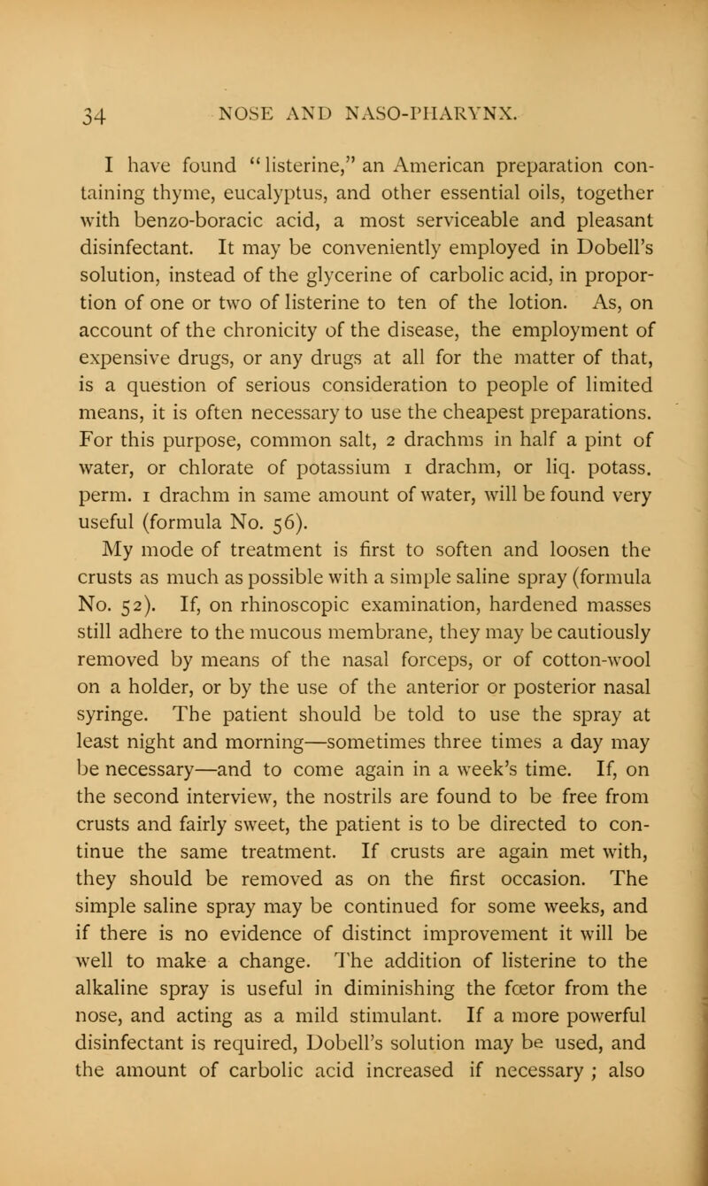 I have found  listerine, an American preparation con- taining thyme, eucalyptus, and other essential oils, together with benzo-boracic acid, a most serviceable and pleasant disinfectant. It may be conveniently employed in Dobell's solution, instead of the glycerine of carbolic acid, in propor- tion of one or two of listerine to ten of the lotion. As, on account of the chronicity of the disease, the employment of expensive drugs, or any drugs at all for the matter of that, is a question of serious consideration to people of limited means, it is often necessary to use the cheapest preparations. For this purpose, common salt, 2 drachms in half a pint of water, or chlorate of potassium 1 drachm, or liq. potass, perm. 1 drachm in same amount of water, will be found very useful (formula No. 56). My mode of treatment is first to soften and loosen the crusts as much as possible with a simple saline spray (formula No. 52). If, on rhinoscopic examination, hardened masses still adhere to the mucous membrane, they may be cautiously removed by means of the nasal forceps, or of cotton-wool on a holder, or by the use of the anterior or posterior nasal syringe. The patient should be told to use the spray at least night and morning—sometimes three times a day may be necessary—and to come again in a week's time. If, on the second interview, the nostrils are found to be free from crusts and fairly sweet, the patient is to be directed to con- tinue the same treatment. If crusts are again met with, they should be removed as on the first occasion. The simple saline spray may be continued for some weeks, and if there is no evidence of distinct improvement it will be well to make a change. The addition of listerine to the alkaline spray is useful in diminishing the fcetor from the nose, and acting as a mild stimulant. If a more powerful disinfectant is required, Dobell's solution may be used, and the amount of carbolic acid increased if necessary ; also