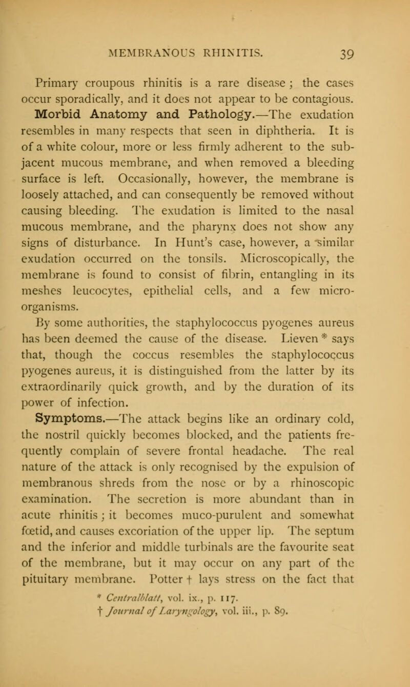 Primary croupous rhinitis is a rare disease ; the cases occur sporadically, and it docs not appear to be contagious. Morbid Anatomy and Pathology.—The exudation resembles in many respects that seen in diphtheria. It is of a white colour, more or less firmly adherent to the sub- jacent mucous membrane, and when removed a bleeding surface is left. Occasionally, however, the membrane is loosely attached, and can consequently be removed without causing bleeding. The exudation is limited to the nasal mucous membrane, and the pharynx does not show any signs of disturbance. In Hunt's case, however, a similar exudation occurred on the tonsils. Microscopically, the membrane is found to consist of fibrin, entangling in its meshes leucocytes, epithelial cells, and a few micro- organisms. By some authorities, the staphylococcus pyogenes aureus has been deemed the cause of the disease. Lieven * says that, though the coccus resembles the staphylococcus pyogenes aureus, it is distinguished from the latter by its extraordinarily quick growth, and by the duration of its power of infection. Symptoms.—The attack begins like an ordinary cold, the nostril quickly becomes blocked, and the patients fre- quently complain of severe frontal headache. The real nature of the attack is only recognised by the expulsion of membranous shreds from the nose or by a rhinoscopic examination. The secretion is more abundant than in acute rhinitis; it becomes muco-purulent and somewhat foetid, and causes excoriation of the upper lip. The septum and the inferior and middle turbinate are the favourite seat of the membrane, but it may occur on any part of the pituitary membrane. Potter f lays stress on the fact that * Ccntralblatt, vol. ix., p. 117. f Journal ofI.aryvgology^ vol. iii., p. 89.