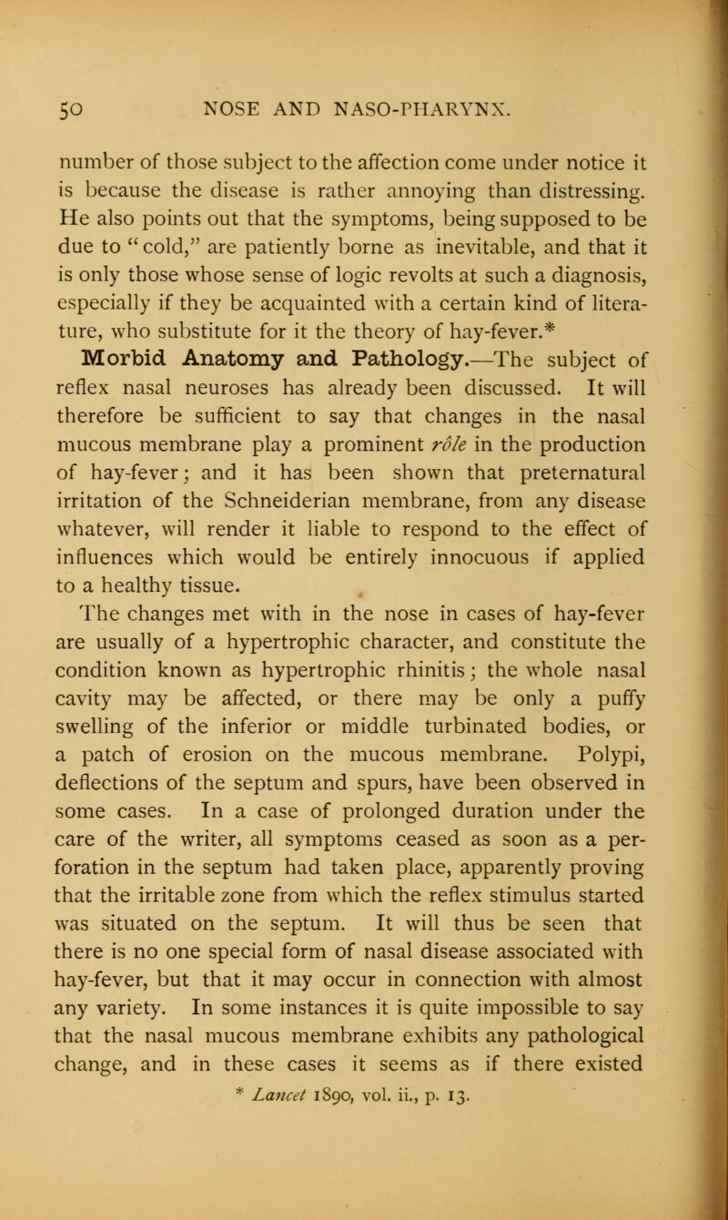 number of those subject to the affection come under notice it is because the disease is rather annoying than distressing. He also points out that the symptoms, being supposed to be due to  cold, are patiently borne as inevitable, and that it is only those whose sense of logic revolts at such a diagnosis, especially if they be acquainted with a certain kind of litera- ture, who substitute for it the theory of hay-fever.* Morbid Anatomy and Pathology.—The subject of reflex nasal neuroses has already been discussed. It will therefore be sufficient to say that changes in the nasal mucous membrane play a prominent role in the production of hay-fever; and it has been shown that preternatural irritation of the Schneiderian membrane, from any disease whatever, will render it liable to respond to the effect of influences which would be entirely innocuous if applied to a healthy tissue. The changes met with in the nose in cases of hay-fever are usually of a hypertrophic character, and constitute the condition known as hypertrophic rhinitis; the whole nasal cavity may be affected, or there may be only a puffy swelling of the inferior or middle turbinated bodies, or a patch of erosion on the mucous membrane. Polypi, deflections of the septum and spurs, have been observed in some cases. In a case of prolonged duration under the care of the writer, all symptoms ceased as soon as a per- foration in the septum had taken place, apparently proving that the irritable zone from which the reflex stimulus started was situated on the septum. It will thus be seen that there is no one special form of nasal disease associated with hay-fever, but that it may occur in connection with almost any variety. In some instances it is quite impossible to say that the nasal mucous membrane exhibits any pathological change, and in these cases it seems as if there existed