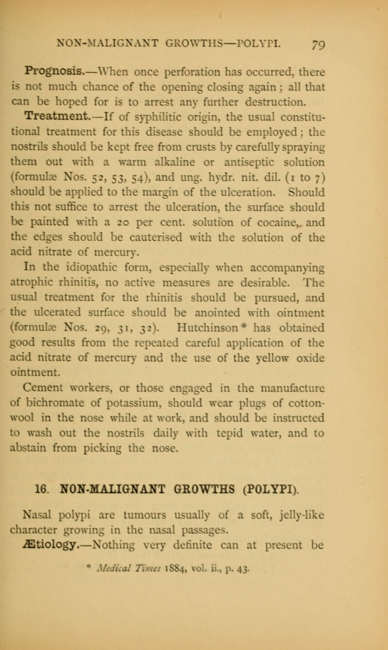 Prognosis.—When once perforation has occurred, there is not much chance of the opening closing again : all that can be hoped for is to arrest any further destruction. Treatment.—If of syphilitic origin, the usual constitu- tional treatment for this disease should be employed : the nostrils should be kept free from crusts by carefully spraying them out with a warm alkaline or antiseptic solution (formulae No>. 52, 53, 5 . . and ung. hydr. nit. dil. (1 to ;) should be applied to the margin of the ulceration. Should this not suffice to arrest the ulceration, the surface should be painted with a re per cent, solution of cocaine,, and the edges should be cauterised with the solution of the acid nitrate of mercury. In the idiopathic form, especially when accompar. atrophic rhinitis, no active measures are desirable. The usual treatment for the rhinitis should be pursued, and the ulcerated surface should be anointed with ointment (formulae Nos. 29, 31, 32). Hutchinson* has obtained good results from the repeated careful application of the acid nitrate of mercury and the use of the yellow oxide ointment. Cement workers, or those engaged in the manufacture of bichromate of potassium, should wear plugs of cotton- wool in the nose while at work, and should be instructed to wash out the nostrils daily with tepid water, and to abstain from picking the nose. 16. NON-MALIGNANT GROWTHS (POLYPI). Nasal polypi are tumours usually oi a soft, jelly-like character growing in the nasal | jEtiology.—Nothing very definite can at present be v... p. 4}.