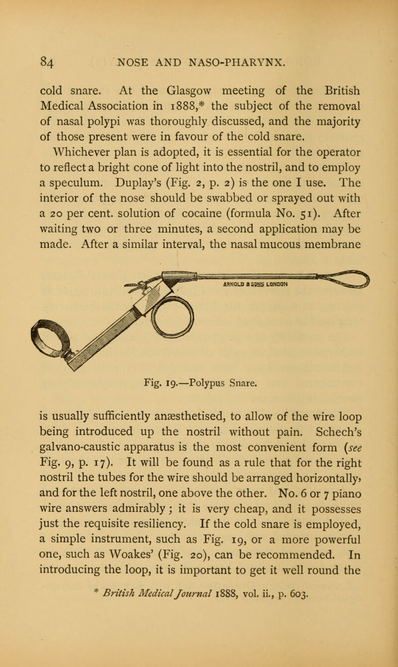 cold snare. At the Glasgow meeting of the British Medical Association in 1888,* the subject of the removal of nasal polypi was thoroughly discussed, and the majority of those present were in favour of the cold snare. Whichever plan is adopted, it is essential for the operator to reflect a bright cone of light into the nostril, and to employ a speculum. Duplay's (Fig. 2, p. 2) is the one I use. The interior of the nose should be swabbed or sprayed out with a 20 per cent, solution of cocaine (formula No. 51). After waiting two or three minutes, a second application may be made. After a similar interval, the nasal mucous membrane Fig. 19.—Polypus Snare. is usually sufficiently anaesthetised, to allow of the wire loop being introduced up the nostril without pain. Schech's galvano-caustic apparatus is the most convenient form (see Fig. 9, p. 17). It will be found as a rule that for the right nostril the tubes for the wire should be arranged horizontally) and for the left nostril, one above the other. No. 6 or 7 piano wire answers admirably; it is very cheap, and it possesses just the requisite resiliency. If the cold snare is employed, a simple instrument, such as Fig. 19, or a more powerful one, such as Woakes' (Fig. 20), can be recommended. In introducing the loop, it is important to get it well round the * British Medical Jotirnal 1888, vol. ii., p. 603.