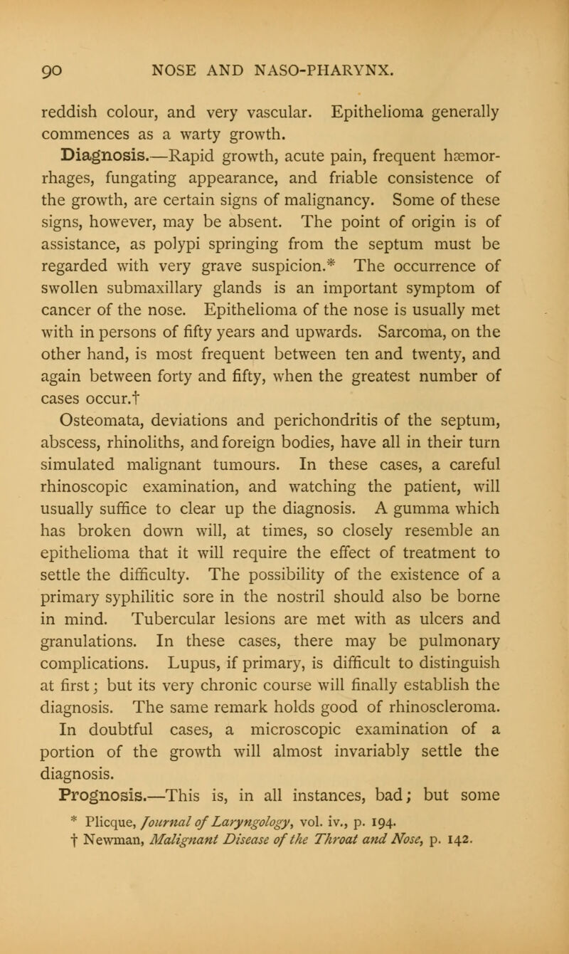 reddish colour, and very vascular. Epithelioma generally commences as a warty growth. Diagnosis.—Rapid growth, acute pain, frequent haemor- rhages, fungating appearance, and friable consistence of the growth, are certain signs of malignancy. Some of these signs, however, may be absent. The point of origin is of assistance, as polypi springing from the septum must be regarded with very grave suspicion.* The occurrence of swollen submaxillary glands is an important symptom of cancer of the nose. Epithelioma of the nose is usually met with in persons of fifty years and upwards. Sarcoma, on the other hand, is most frequent between ten and twenty, and again between forty and fifty, when the greatest number of cases occur.f Osteomata, deviations and perichondritis of the septum, abscess, rhinoliths, and foreign bodies, have all in their turn simulated malignant tumours. In these cases, a careful rhinoscopic examination, and watching the patient, will usually suffice to clear up the diagnosis. A gumma which has broken down will, at times, so closely resemble an epithelioma that it will require the effect of treatment to settle the difficulty. The possibility of the existence of a primary syphilitic sore in the nostril should also be borne in mind. Tubercular lesions are met with as ulcers and granulations. In these cases, there may be pulmonary complications. Lupus, if primary, is difficult to distinguish at first j but its very chronic course will finally establish the diagnosis. The same remark holds good of rhinoscleroma. In doubtful cases, a microscopic examination of a portion of the growth will almost invariably settle the diagnosis. Prognosis.—This is, in all instances, bad; but some * Plicque, Journal ofLaryngology, vol. iv., p. 194. f Newman, Malignant Disease of the Throat and Nose, p. 142.