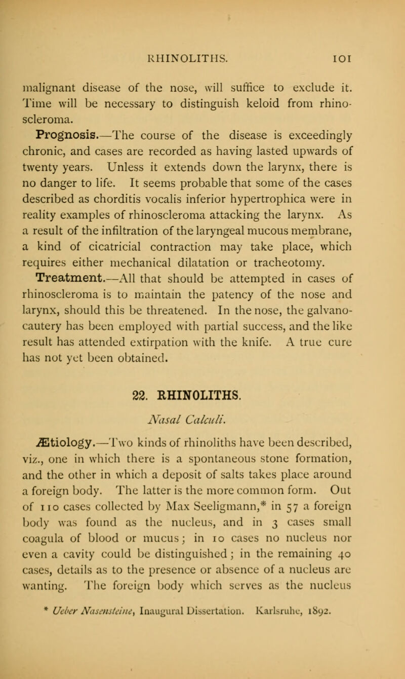 RHINOLITHS. IOI malignant disease of the nose, will suffice to exclude it. Time will be necessary to distinguish keloid from rhino- scleroma. Prognosis.—The course of the disease is exceedingly chronic, and cases are recorded as having lasted upwards of twenty years. Unless it extends down the larynx, there is no danger to life. It seems probable that some of the cases described as chorditis vocalis inferior hypertrophica were in reality examples of rhinoscleroma attacking the larynx. As a result of the infiltration of the laryngeal mucous membrane, a kind of cicatricial contraction may take place, which requires either mechanical dilatation or tracheotomy. Treatment.—All that should be attempted in cases of rhinoscleroma is to maintain the patency of the nose and larynx, should this be threatened. In the nose, the galvano- cautery has been employed with partial success, and the like result has attended extirpation with the knife. A true cure has not yet been obtained. 22. RHINOLITHS. Nasal Calculi. etiology.—Two kinds of rhinoliths have been described, viz., one in which there is a spontaneous stone formation, and the other in which a deposit of salts takes place around a foreign body. The latter is the more common form. Out of no cases collected by Max Seeligmann,* in 57 a foreign body was found as the nucleus, and in 3 cases small coagula of blood or mucus; in 10 cases no nucleus nor even a cavity could be distinguished ; in the remaining 40 cases, details as to the presence or absence of a nucleus are wanting. The foreign body which serves as the nucleus * Utber NasensteitU\ Inaugural Dissertation. Karlsruhe, 1892.