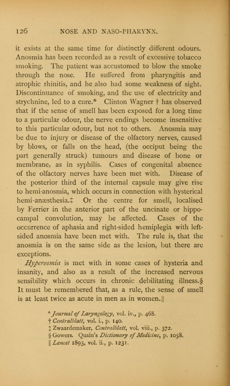 it exists at the same time for distinctly different odours. Anosmia has been recorded as a result of excessive tobacco smoking. The patient was accustomed to blow the smoke through the nose. He suffered from pharyngitis and atrophic rhinitis, and he also had some weakness of sight. Discontinuance of smoking, and the use of electricity and strychnine, led to a cure.* Clinton Wagner f has observed that if the sense of smell has been exposed for a long time to a particular odour, the nerve endings become insensitive to this particular odour, but not to others. Anosmia may be due to injury or disease of the olfactory nerves, caused by blows, or falls on the head, (the occiput being the part generally struck) tumours and disease of bone or membrane, as in syphilis. Cases of congenital absence of the olfactory nerves have been met with. Disease of the posterior third of the internal capsule may give rise to hemi-anosmia, which occurs in connection with hysterical hemi-anagsthesia.j Or the centre for smell, localised by Ferrier in the anterior part of the uncinate or hippo- campal convolution, may be affected. Cases of the occurrence of aphasia and right-sided hemiplegia with left- sided anosmia have been met with. The rule is, that the anosmia is on the same side as the lesion, but there are exceptions. Hyperosmia is met with in some cases of hysteria and insanity, and also as a result of the increased nervous sensibility which occurs in chronic debilitating illness.§ It must be remembered that, as a rule, the sense of smell is at least twice as acute in men as in women. || * JournalofLaryngology, vol. iv\, p. 468. f Centralblatt, vol. i., p. 140. I Zwaardemaker, Centralblatt, vol. viii., p. 372. § Gowers. Quain's Dictionary of Medicine, p. 1058. || Lancet 1893, vol. ii., p. 1231.