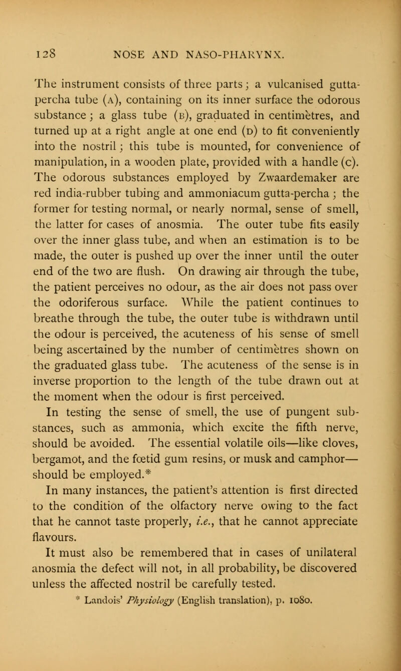The instrument consists of three parts; a vulcanised gutta- percha tube (a), containing on its inner surface the odorous substance j a glass tube (b), graduated in centimetres, and turned up at a right angle at one end (d) to fit conveniently into the nostril; this tube is mounted, for convenience of manipulation, in a wooden plate, provided with a handle (c). The odorous substances employed by Zwaardemaker are red india-rubber tubing and ammoniacum gutta-percha ; the former for testing normal, or nearly normal, sense of smell, the latter for cases of anosmia. The outer tube fits easily over the inner glass tube, and when an estimation is to be made, the outer is pushed up over the inner until the outer end of the two are flush. On drawing air through the tube, the patient perceives no odour, as the air does not pass over the odoriferous surface. While the patient continues to breathe through the tube, the outer tube is withdrawn until the odour is perceived, the acuteness of his sense of smell being ascertained by the number of centimetres shown on the graduated glass tube. The acuteness of the sense is in inverse proportion to the length of the tube drawn out at the moment when the odour is first perceived. In testing the sense of smell, the use of pungent sub- stances, such as ammonia, which excite the fifth nerve, should be avoided. The essential volatile oils—like cloves, bergamot, and the foetid gum resins, or musk and camphor— should be employed.* In many instances, the patient's attention is first directed to the condition of the olfactory nerve owing to the fact that he cannot taste properly, i.e., that he cannot appreciate flavours. It must also be remembered that in cases of unilateral anosmia the defect will not, in all probability, be discovered unless the affected nostril be carefully tested. * Landois' Physiology (English translation), p. 1080.