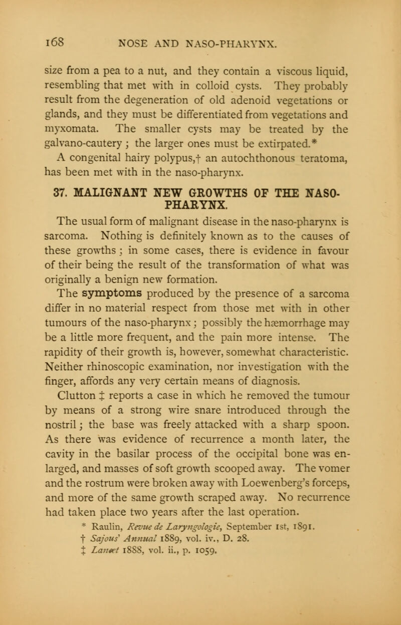 size from a pea to a nut, and they contain a viscous liquid, resembling that met with in colloid cysts. They probably result from the degeneration of old adenoid vegetations or glands, and they must be differentiated from vegetations and myxomata. The smaller cysts may be treated by the galvano-cautery j the larger ones must be extirpated.* A congenital hairy polypus,t an autochthonous teratoma, has been met with in the naso-pharynx. 37. MALIGNANT NEW GROWTHS OF THE NASO- PHARYNX. The usual form of malignant disease in the naso-pharynx is sarcoma. Nothing is definitely known as to the causes of these growths ; in some cases, there is evidence in favour of their being the result of the transformation of what was originally a benign new formation. The symptoms produced by the presence of a sarcoma differ in no material respect from those met with in other tumours of the naso-pharynx ; possibly the haemorrhage may be a little more frequent, and the pain more intense. The rapidity of their growth is, however, somewhat characteristic. Neither rhinoscopic examination, nor investigation with the finger, affords any very certain means of diagnosis. Clutton I reports a case in which he removed the tumour by means of a strong wire snare introduced through the nostril; the base was freely attacked with a sharp spoon. As there was evidence of recurrence a month later, the cavity in the basilar process of the occipital bone was en- larged, and masses of soft growth scooped away. The vomer and the rostrum were broken away with Loewenberg's forceps, and more of the same growth scraped away. No recurrence had taken place two years after the last operation. * Raulin, Revue de Laryngologie, September 1st, 1S91. f Sajous' Annual 1889, vol. i\\, D. 28. t Lantet 18S8, vol. ii., p. 1059.