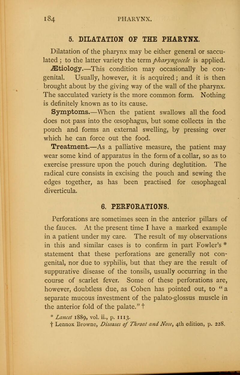 5. DILATATION OF THE PHARYNX. Dilatation of the pharynx may be either general or saccu- lated ; to the latter variety the term pharyngocele is applied. etiology.—This condition may occasionally be con- genital. Usually, however, it is acquired; and it is then brought about by the giving way of the wall of the pharynx. The sacculated variety is the more common form. Nothing is definitely known as to its cause. Symptoms.—When the patient swallows all the food does not pass into the oesophagus, but some collects in the pouch and forms an external swelling, by pressing over which he can force out the food. Treatment.—As a palliative measure, the patient may wear some kind of apparatus in the form of a collar, so as to exercise pressure upon the pouch during deglutition. The radical cure consists in excising the pouch and sewing the edges together, as has been practised for oesophageal diverticula. 6. PERFORATIONS. Perforations are sometimes seen in the anterior pillars of the fauces. At the present time I have a marked example in a patient under my care. The result of my observations in this and similar cases is to confirm in part Fowler's * statement that these perforations are generally not con- genital, nor due to syphilis, but that they are the result of suppurative disease of the tonsils, usually occurring in the course of scarlet fever. Some of these perforations are, however, doubtless due, as Cohen has pointed out, to  a separate mucous investment of the palato-glossus muscle in the anterior fold of the palate. f * Lancet 1889, vol. ii., p. 1113. f Lennox Browne, Diseases of Throat and Nose, 4th edition, p. 228.